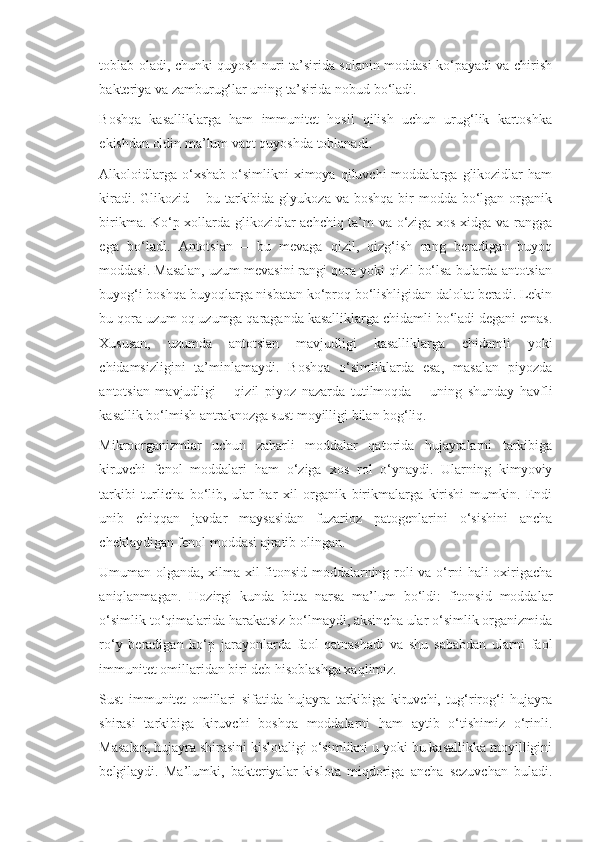 toblab oladi, chunki quyosh nuri ta’sirida solanin moddasi ko‘payadi va chirish
bakteriya va zamburug‘lar uning ta’sirida nobud bo‘ladi.
Boshqa   kasalliklarga   ham   immunitet   hosil   qilish   uchun   urug‘lik   kartoshka
ekishdan oldin ma’lum vaqt quyoshda toblanadi.
Alkoloidlarga  o‘xshab   o‘simlikni  ximoya  qiluvchi  moddalarga  glikozidlar   ham
kiradi. Glikozid – bu tarkibida glyukoza va boshqa  bir  modda bo‘lgan organik
birikma. Ko‘p xollarda glikozidlar achchiq ta’m va o‘ziga xos xidga va rangga
ega   bo‘ladi.   Antotsian   –   bu   mevaga   qizil,   qizg‘ish   rang   beradigan   buyoq
moddasi. Masalan, uzum mevasini rangi qora yoki qizil bo‘lsa bularda antotsian
buyog‘i boshqa buyoqlarga nisbatan ko‘proq bo‘lishligidan dalolat beradi. Lekin
bu qora uzum oq uzumga qaraganda kasalliklarga chidamli bo‘ladi degani emas.
Xususan,   uzumda   antotsian   mavjudligi   kasalliklarga   chidamli   yoki
chidamsizligini   ta’minlamaydi.   Boshqa   o‘simliklarda   esa,   masalan   piyozda
antotsian   mavjudligi   –   qizil   piyoz   nazarda   tutilmoqda   –   uning   shunday   havfli
kasallik bo‘lmish antraknozga sust moyilligi bilan bog‘liq.
Mikroorganizmlar   uchun   zaharli   moddalar   qatorida   hujayralarni   tarkibiga
kiruvchi   fenol   moddalari   ham   o‘ziga   xos   rol   o‘ynaydi.   Ularning   kimyoviy
tarkibi   turlicha   bo‘lib,   ular   har   xil   organik   birikmalarga   kirishi   mumkin.   Endi
unib   chiqqan   javdar   maysasidan   fuzarioz   patogenlarini   o‘sishini   ancha
cheklaydigan fenol moddasi ajratib olingan.
Umuman olganda, xilma xil fitonsid moddalarning roli va o‘rni hali oxirigacha
aniqlanmagan.   Hozirgi   kunda   bitta   narsa   ma’lum   bo‘ldi:   fitonsid   moddalar
o‘simlik to‘qimalarida harakatsiz bo‘lmaydi, aksincha ular o‘simlik organizmida
ro‘y   beradigan   ko‘p   jarayonlarda   faol   qatnashadi   va   shu   sababdan   ularni   faol
immunitet omillaridan biri deb hisoblashga xaqlimiz.
Sust   immunitet   omillari   sifatida   hujayra   tarkibiga   kiruvchi,   tug‘rirog‘i   hujayra
shirasi   tarkibiga   kiruvchi   boshqa   moddalarni   ham   aytib   o‘tishimiz   o‘rinli.
Masalan, hujayra shirasini kislotaligi o‘simlikni u yoki bu kasallikka moyilligini
belgilaydi.   Ma’lumki,   bakteriyalar   kislota   miqdoriga   ancha   sezuvchan   buladi. 