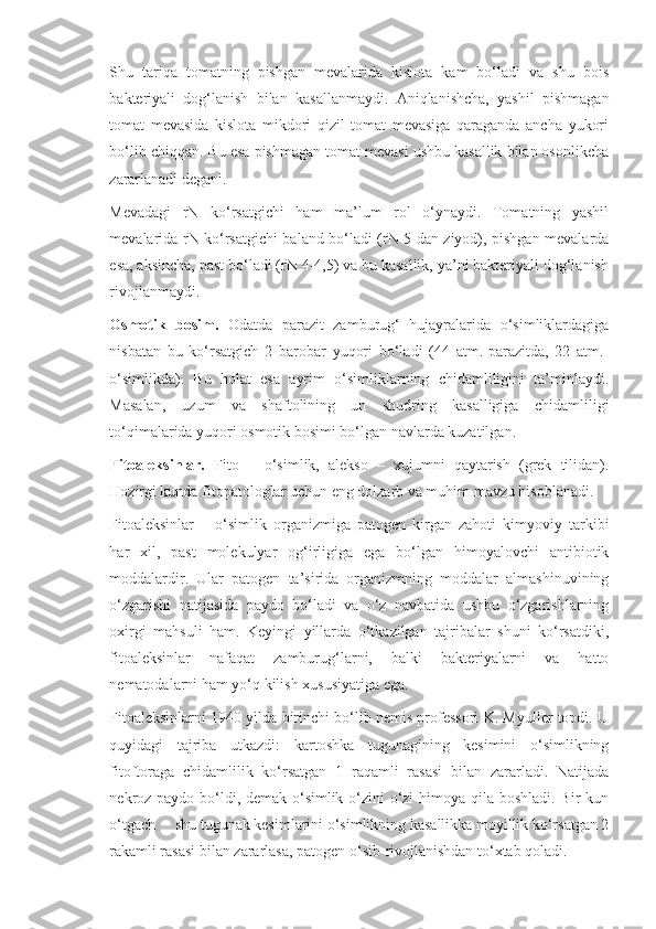 Shu   tariqa   tomatning   pishgan   mevalarida   kislota   kam   bo‘ladi   va   shu   bois
bakteriyali   dog‘lanish   bilan   kasallanmaydi.   Aniqlanishcha,   yashil   pishmagan
tomat   mevasida   kislota   mikdori   qizil   tomat   mevasiga   qaraganda   ancha   yukori
bo‘lib chiqqan. Bu esa pishmagan tomat mevasi ushbu kasallik bilan osonlikcha
zararlanadi degani.
Mevadagi   rN   ko‘rsatgichi   ham   ma’lum   rol   o‘ynaydi.   Tomatning   yashil
mevalarida rN ko‘rsatgichi baland bo‘ladi (rN 5 dan ziyod), pishgan mevalarda
esa, aksincha, past bo‘ladi (rN 4-4,5) va bu kasallik, ya’ni bakteriyali dog‘lanish
rivojlanmaydi.
Osmotik   bosim.   Odatda   parazit   zamburug‘   hujayralarida   o‘simliklardagiga
nisbatan   bu   ko‘rsatgich   2   barobar   yuqori   bo‘ladi   (44   atm.-parazitda,   22   atm.-
o‘simlikda).   Bu   holat   esa   ayrim   o‘simliklarning   chidamliligini   ta’minlaydi.
Masalan,   uzum   va   shaftolining   un   shudring   kasalligiga   chidamliligi
to‘qimalarida yuqori osmotik bosimi bo‘lgan navlarda kuzatilgan.
Fitoaleksinlar.   Fito   –   o‘simlik,   alekso   –   xujumni   qaytarish   (grek   tilidan).
Hozirgi kunda fitopatologlar uchun eng dolzarb va muhim mavzu hisoblanadi.
Fitoaleksinlar   –   o‘simlik   organizmiga   patogen   kirgan   zahoti   kimyoviy   tarkibi
har   xil,   past   molekulyar   og‘irligiga   ega   bo‘lgan   himoyalovchi   antibiotik
moddalardir.   Ular   patogen   ta’sirida   organizmning   moddalar   almashinuvining
o‘zgarishi   natijasida   paydo   bo‘ladi   va   o‘z   navbatida   ushbu   o‘zgarishlarning
oxirgi   mahsuli   ham.   Keyingi   yillarda   o‘tkazilgan   tajribalar   shuni   ko‘rsatdiki,
fitoaleksinlar   nafaqat   zamburug‘larni,   balki   bakteriyalarni   va   hatto
nematodalarni ham yo‘q kilish xususiyatiga ega.
Fitoaleksinlarni 1940 yilda birinchi bo‘lib nemis professori K. Myuller topdi. U
quyidagi   tajriba   utkazdi:   kartoshka   tugunagining   kesimini   o‘simlikning
fitoftoraga   chidamlilik   ko‘rsatgan   1   raqamli   rasasi   bilan   zararladi.   Natijada
nekroz paydo bo‘ldi, demak o‘simlik o‘zini o‘zi  himoya qila boshladi. Bir kun
o‘tgach     shu tugunak kesimlarini o‘simlikning kasallikka moyillik ko‘rsatgan 2
rakamli rasasi bilan zararlasa, patogen o‘sib-rivojlanishdan to‘xtab qoladi. 
