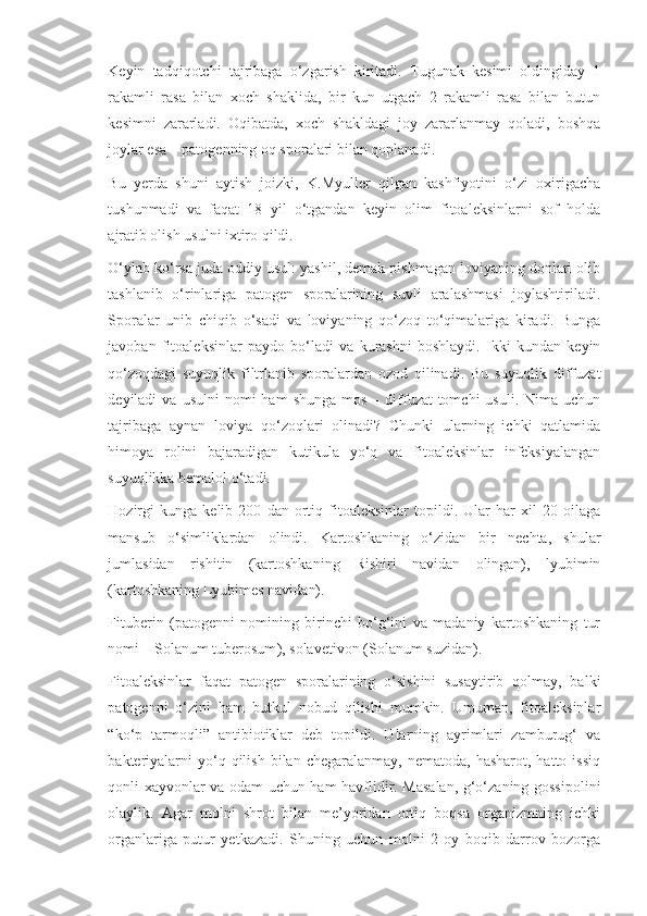 Keyin   tadqiqotchi   tajribaga   o‘zgarish   kiritadi.   Tugunak   kesimi   oldingiday   1
rakamli   rasa   bilan   xoch   shaklida,   bir   kun   utgach   2   rakamli   rasa   bilan   butun
kesimni   zararladi.   Oqibatda,   xoch   shakldagi   joy   zararlanmay   qoladi,   boshqa
joylar esa    patogenning oq sporalari bilan qoplanadi.
Bu   yerda   shuni   aytish   joizki,   K.Myuller   qilgan   kashfiyotini   o‘zi   oxirigacha
tushunmadi   va   faqat   18   yil   o‘tgandan   keyin   olim   fitoaleksinlarni   sof   holda
ajratib olish usulni ixtiro qildi.
O‘ylab ko‘rsa juda oddiy usul: yashil, demak pishmagan loviyaning donlari olib
tashlanib   o‘rinlariga   patogen   sporalarining   suvli   aralashmasi   joylashtiriladi.
Sporalar   unib   chiqib   o‘sadi   va   loviyaning   qo‘zoq   to‘qimalariga   kiradi.   Bunga
javoban   fitoaleksinlar   paydo   bo‘ladi   va   kurashni   boshlaydi.   Ikki   kundan   keyin
qo‘zoqdagi   suyuqlik   filtrlanib   sporalardan   ozod   qilinadi.   Bu   suyuqlik   diffuzat
deyiladi   va  usulni  nomi  ham  shunga   mos  –  diffuzat-tomchi  usuli.   Nima   uchun
tajribaga   aynan   loviya   qo‘zoqlari   olinadi?   Chunki   ularning   ichki   qatlamida
himoya   rolini   bajaradigan   kutikula   yo‘q   va   fitoaleksinlar   infeksiyalangan
suyuqlikka bemalol o‘tadi.
Hozirgi   kunga   kelib   200   dan   ortiq   fitoaleksinlar   topildi.   Ular   har   xil   20   oilaga
mansub   o‘simliklardan   olindi.   Kartoshkaning   o‘zidan   bir   nechta,   shular
jumlasidan   rishitin   (kartoshkaning   Rishiri   navidan   olingan),   lyubimin
(kartoshkaning Lyubimes navidan).
Fituberin   (patogenni   nomining   birinchi   bo‘g‘ini   va   madaniy   kartoshkaning   tur
nomi –  Solanum   tuberosum ), solavetivon ( Solanum  suzidan).
Fitoaleksinlar   faqat   patogen   sporalarining   o‘sishini   susaytirib   qolmay,   balki
patogenni   o‘zini   ham   butkul   nobud   qilishi   mumkin.   Umuman,   fitoaleksinlar
“ko‘p   tarmoqli”   antibiotiklar   deb   topildi.   Ularning   ayrimlari   zamburug‘   va
bakteriyalarni  yo‘q  qilish  bilan  chegaralanmay,   nematoda,  hasharot,  hatto  issiq
qonli xayvonlar va odam uchun ham havflidir. Masalan, g‘o‘zaning gossipolini
olaylik.   Agar   molni   shrot   bilan   me’yoridan   ortiq   boqsa   organizmning   ichki
organlariga   putur   yetkazadi.   Shuning   uchun   molni   2   oy   boqib   darrov   bozorga 