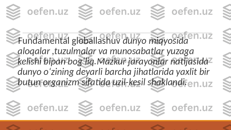  
Fundamental globallashuv  dunyo miqyosida 
aloqalar ,tuzulmalar va munosabatlar yuzaga 
kelishi bipan bog‘liq.Mazkur jarayonlar natijasida 
dunyo o‘zining deyarli barcha jihatlarida yaxlit bir 
butun organizm sifatida uzil-kesil shaklandi. 