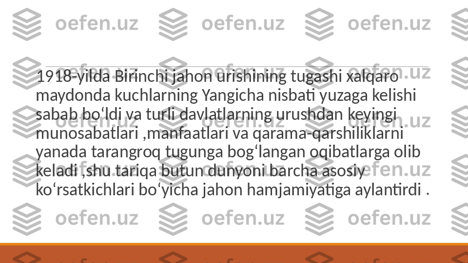  
1918-yilda Birinchi jahon urishining tugashi xalqaro 
maydonda kuchlarning Yangicha nisbati yuzaga kelishi 
sabab bo‘ldi va turli davlatlarning urushdan keyingi 
munosabatlari ,manfaatlari va qarama-qarshiliklarni 
yanada tarangroq tugunga bog‘langan oqibatlarga olib 
keladi ,shu tariqa butun dunyoni barcha asosiy 
ko‘rsatkichlari bo‘yicha jahon hamjamiyatiga aylantirdi . 