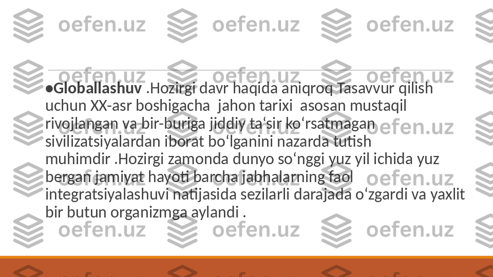 • Globallashuv  .Hozirgi davr haqida aniqroq Tasavvur qilish 
uchun XX-asr boshigacha  jahon tarixi  asosan mustaqil 
rivojlangan va bir-buriga jiddiy ta‘sir ko‘rsatmagan 
sivilizatsiyalardan iborat bo‘lganini nazarda tutish 
muhimdir .Hozirgi zamonda dunyo so‘nggi yuz yil ichida yuz 
bergan jamiyat hayoti barcha jabhalarning faol 
integratsiyalashuvi natijasida sezilarli darajada o‘zgardi va yaxlit 
bir butun organizmga aylandi . 