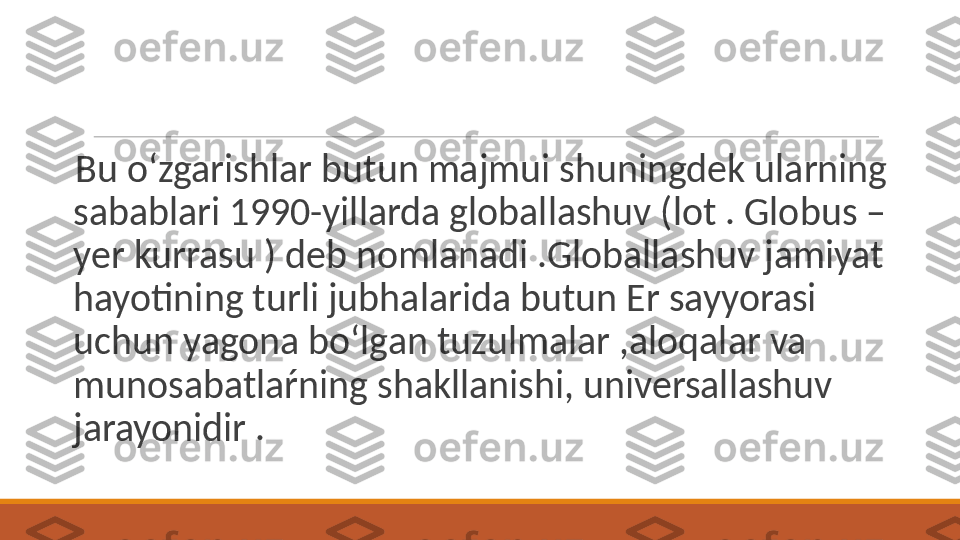  
Bu o‘zgarishlar butun majmui shuningdek ularning 
sabablari 1990-yillarda globallashuv (lot . Globus –
yer kurrasu ) deb nomlanadi .Globallashuv jamiyat 
hayotining turli jubhalarida butun Er sayyorasi 
uchun yagona bo‘lgan tuzulmalar ,aloqalar va 
munosabatlaŕning shakllanishi, universallashuv 
jarayonidir . 