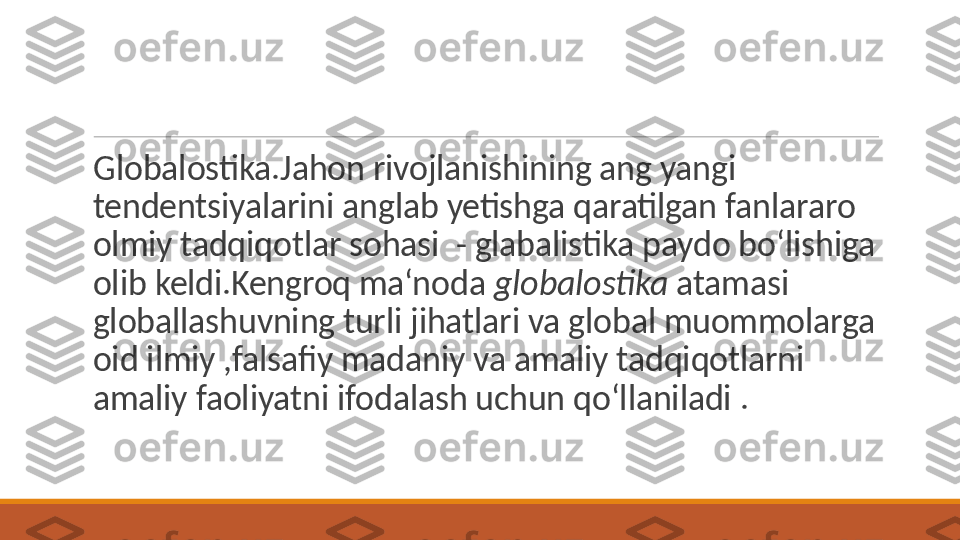  
Globalostika.Jahon rivojlanishining ang yangi 
tendentsiyalarini anglab yetishga qaratilgan fanlararo 
olmiy tadqiqotlar sohasi  - glabalistika paydo bo‘lishiga 
olib keldi.Kengroq ma‘noda  globalostika  atamasi 
globallashuvning turli jihatlari va global muommolarga 
oid ilmiy ,falsafiy madaniy va amaliy tadqiqotlarni 
amaliy faoliyatni ifodalash uchun qo‘llaniladi . 