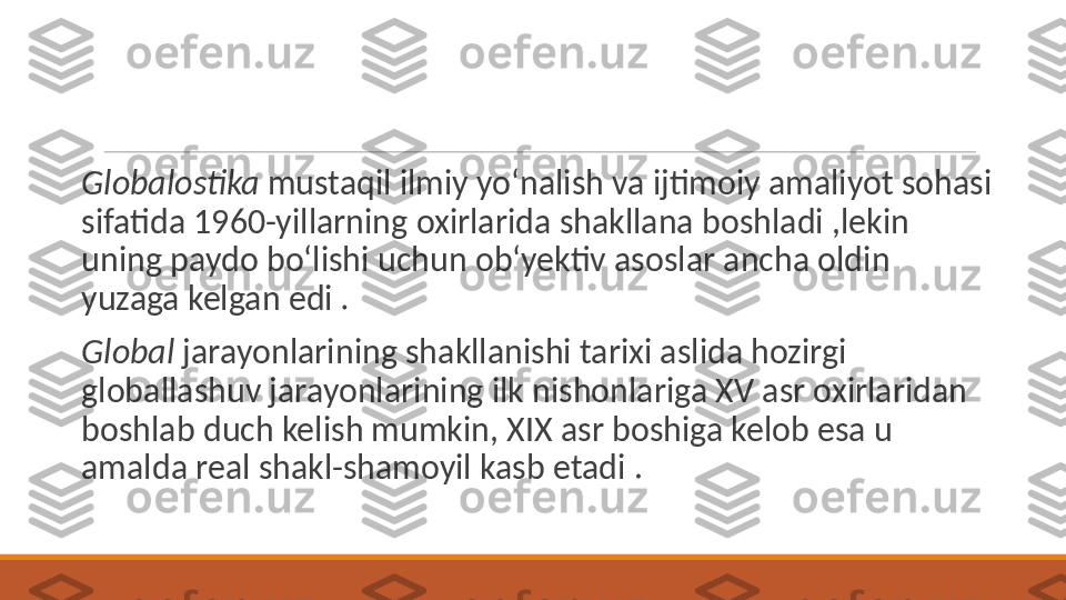  
Globalostika  mustaqil ilmiy yo‘nalish va ijtimoiy amaliyot sohasi 
sifatida 1960-yillarning oxirlarida shakllana boshladi ,lekin 
uning paydo bo‘lishi uchun ob‘yektiv asoslar ancha oldin 
yuzaga kelgan edi  .
 
Global  jarayonlarining shakllanishi tarixi aslida hozirgi 
globallashuv jarayonlarining ilk nishonlariga XV asr oxirlaridan 
boshlab duch kelish mumkin, XIX asr boshiga kelob esa u 
amalda real shakl-shamoyil kasb etadi .  