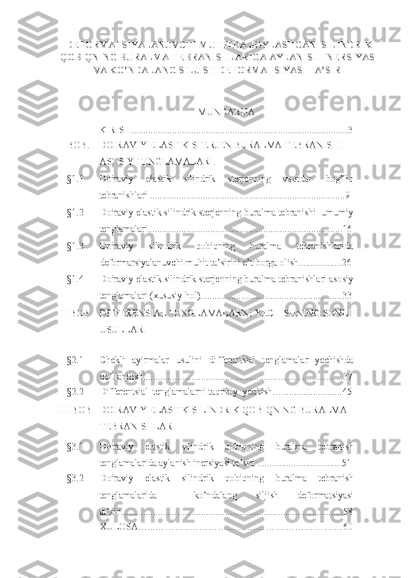 DEFORMATSIYALANUVCHI MUHITDA JOYLASHGAN  SILINDRIK
QOBIQNING BURALMA TEBRANISHLARIGA AYLANISH INERSIYASI
VA KO’NDALANG SILJISH DEFORMATSIYASI TA’SIRI
MUNDARIJA
KIRISH........................................................................... ...............3
I-BOB. DOIRAVIY ELASTIK STERJEN BURALMA TEBRANISHI 
ASOSIY TENGLAMALARI.
§1.1 Doiraviy   elastik   silindrik   sterjenning   vaqtdan   bog’liq
tebranishlari .................................................................................9
§1.2 Doiraviy elastik silindrik sterjenning buralma tebranishi  umumiy
tenglamalari.................................................................................16
§1.3 Doiraviy   silindrik   qobiqning   buralma   tebranishlarida
deformarsiyalanuvchi muhit ta’sirini e’tiborga olish..................26
§1.4 Doiraviy elastik silindrik sterjenning buralma tebranishlari asosiy
tenglamalari (xususiy hol)...........................................................33
II-BOB DIFFERENSIAL TENGLAMALARNI YECHISHNING SONLI
USULLARI
§2.1 С hekli   ayirmalar   usulini   d ifferentsial   tenglamalar   yechishda
qo’llanilishi..................................................................................37
§2.2 Differentsial  tenglamalarni  taqribiy  yechish ….........................45
III-BOB DOIRAVIY ELASTIK SILINDRIK QOBIQNING BURALMA 
TEBRANISHLARI       
§3.1 Doiraviy   elastik   silindrik   qobiqning   buralma   tebranish
tenglamalarida aylanish inersiyasi ta’siri ...................................51
§3.2 Doiraviy   elastik   silindrik   qobiqning   buralma   tebranish
tenglamalarida     ko’ndalang   siljish   deformatsiyasi
ta’siri............................................................................................58
XULOSA…...………..…………………………………………60 