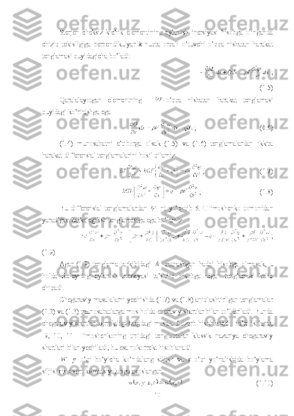 Sterjen   cheksiz   kichik   elementining   aylanish   inersiyasi   hisobga   olinganda
chiziq   tekisligiga   perpendikulyar   k   nuqta   orqali   o’tuvchi   o’qqa   nisbatan   harakat
tenglamasi quyidagicha bo’ladi:
                                                  ;
(1.5)
Qaralalayotgan   elementning     - o’qqa   nisbatan   harakat   tenglamasi
quyidagi ko’rinishga ega
                                                  ;                                     (1.6)
(1.4)   munosabatni   e’tiborga   olsak   (1.5)   va   (1.6)   tenglamalardan   ikkita
harakat differensial tenglamalarini hosil qilamiz
                                        ;                                (1.7)
                                            ;                                  (1.8)
Bu   differensial   tenglamalardan     ni   yo’qotib   S.P.Timoshenko   tomonidan
yaratilgan balka egilish tenglamasiga ega bo’lamiz
                        ;
(1.9)
Agar   (1.9)   tenglama   tarkibidagi     qatnashgan   hadni   hisobga   olmasak,   u
holda   Releyning   aylanish   inersiyasi   ta’sirini   hisobga   olgan   tenglamasi   kelib
chiqadi. 
Chegaraviy masalalarni yechishda (1.7) va (1.8) aniqlashtirilgan tenglamalar
(1.2) va (1.3) munosabatlarga mos holda cheraviy shartlar bilan to’ldiriladi. Bunda
chegaraviy shartlar korrektligi haqidagi masala dolzarb hisoblanadi. Ba’zi ishlarda
[9,   10,   11]   Timoshenkoning   tipidagi   tenglamalar   klassik   nazariya   chegaraviy
shartlari bilan yechiladi, bu esa nokorrekt hisoblanadi.
-   y   o’qi   bo’yicha   ko’ndalang   siljish   va   x   o’qi   yo’nalishida   bo’ylama
siljishning aproksimatsiyalariga asoslangan.
                                               (1.10)
10 