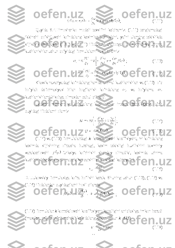 ;                               (1.11)
Quyida   S.P.Timoshenko   modeli   tavsifini   keltiramiz.   (1.11)   tenglamadagi
ikkinchi   qo’shiluvchi   ko’ndalang   kesimlar   buzilishini,   ya’ni   ularning   tekislikda
siljishini   ifodalaydi.   (1.10)   va   (1.11)   ifodalarni   e’tiborga   olib   normal   va   urinma
kuchlanishlar uchun qo’yidagi formulalarni hosil qilamiz
  ;                         (1.12)
;                          (1.13)
Klassik nazariyadagi ko’ndalang hamda normal kuchlanishlar  va (1.12)  o’q
bo’ylab   deformasiyasi   bilan   bog’lanish   ko’ndalang     va   bo’ylama  
kuchlanishlarni hisobga olmasdan qabul qilinadi.
Eguvchi   moment   va   ko’ndalang   kuch   uchun   integral   kattaliklarga   o’tib
quyidagi ifodalarni olamiz 
   ;                                   (1.14)
;                                                             (1.15)
(1.14) va (1.15) formulalardagi   k-   korrektlovchi koeffisiyent,   -ko’ndalang
kesimda   siljishning   o’rtacha   burchagi,   kesim   tekisligi   buzilishini   taxminiy
xarakterlovchi   -funksiya   ko’rinishi   shunday   olinadiki,   kesimda   urinma
kuchlanishlar taqsimoti materiallar qarshiligi kursidagi kabi, ya’ni
   ;                                               (1.16)
D.I.Jukovskiy   formulasiga   ko’ra   bo’lishi   kerak.   Shuning   uchun   (1.12),   (1.13)   va
(1.16) ifodalardan quyidagilarni hosil qilamiz
   ;                                   (1.17)
(1.17) formulalar   k   korrektlovchi koeffitsiyent kattaligini aniqlashga imkon beradi
(masalan, to’g’ri to’rtburchakli ko’ndalang kesim uchun  k=615 )
   ;                                        (1.18)
11 