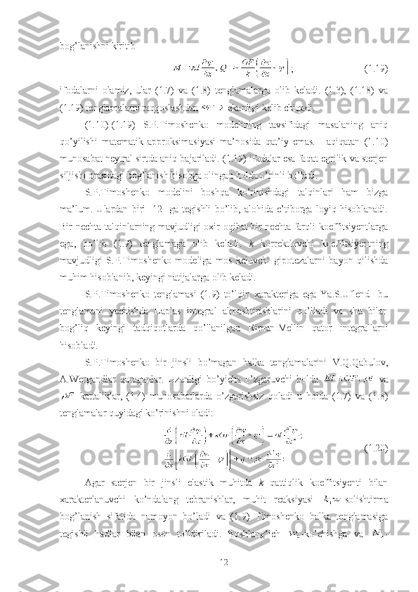 bog’lanishni kiritib 
;                             (1.19)
ifodalarni   olamiz,   ular   (1.7)   va   (1.8)   tenglamalarga   olib   keladi.   (1.3),   (1.18)   va
(1.19) tenglamalarni taqqoslashdan   ekanligi kelib chiqadi.
(1.10)-(1.19)   S.P.Timoshenko   modelining   tavsifidagi   masalaning   aniq
qo’yilishi   matematik   approksimasiyasi   ma’nosida   qat’iy   emas.   Haqiqatan   (1.10)
munosabat neytral sirtda aniq bajariladi. (1.19) ifodalar esa faqat egrilik va sterjen
siljishi orasidagi bog’lanish hisobga olingan holda o’rinli bo’ladi.
  S.P.Timoshenko   modelini   boshqa   ko’rinishdagi   talqinlari   ham   bizga
ma’lum.   Ulardan   biri   [12]   ga   tegishli   bo’lib,   alohida   e’tiborga   loyiq   hisoblanadi.
Bir nechta talqinlarning mavjudligi oxir oqibat bir nechta farqli koeffitsiyentlarga
ega,   bo’lib   (1.9)   tenglamaga   olib   keladi.   k   korrektlovchi   koeffitsiyentning
mavjudligi   S.P.Timoshenko   modeliga   mos   keluvchi   gipotezalarni   bayon   qilishda
muhim hisoblanib, keyingi natijalarga olib keladi.
S.P.Timoshenko   tenglamasi   (1.9)   to’lqin   xarakteriga   ega   Ya.S.Uflend     bu
tenglamani   yechishda   Laplas   integral   almashtirishlarini   qo’lladi   va   shu   bilan
bog’liq   keyingi   tadqiqotlarda   qo’llanilgan   Riman-Mellin   qator   integrallarni
hisobladi.
S.P.Timoshenko   bir   jinsli   bo’magan   balka   tenglamalarini   V.Q.Qabulov,
A.Wergandlar   qaraganlar.   Uzunligi   bo’yicha   o’zgaruvchi   holda     va
  kattaliklar,   (1.4)   munosabatlarda   o’zgarishsiz   qoladi   u   holda   (1.7)   va   (1.8)
tenglamalar quyidagi ko’rinishni oladi:
                                     (1.20)
Agar   sterjen   bir   jinsli   elastik   muhitda   k   qattiqlik   koeffitsiyenti   bilan
xarakterlanuvchi   ko’ndalang   tebranishlar,   muhit   reaksiyasi   -solishtirma
bog’lanish   sifatida   namoyon   bo’ladi   va   (1.9)   Timoshenko   balka   tenglamasiga
tegishli   hadlar   bilan   oson   to’ldiriladi.   Boshlang’ich   -ko’chishga   va   -
12 