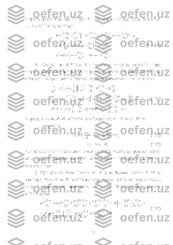 bo’ylama   yuklanishga   ega   bo’lgan   S.P.Timoshenko   tipidagi   balka   tenglamasi
E.J.Brunelli  ishida keltirilgan.
               ( )
S.H.Crandall   va   A.Yildiz,   S.P.Timoshenko   modeliga   asoslanib   Foygt
bo’yicha   tebranishlar   ko’ndalang,   bo’ylama   va   yopishqoq   elastik   so’nishlarda
effektlarni hisobga oluvchi differensial tenglamalar sistemasini hosil qilishdilar.
                                (1.21)
Bu yerda   va   so’ndirish koeffitsiyentlari, 
H. Favre  ishida 
   ;                                (1.22)
;                                          (1.23)
munosabatlar   bilan   ifodalanuvchi   qovushoq-elastik   materialdan   yasalgan   sterjen
uchun   aylanish   inersiyasi   va   siljish   deformatsiyasini   hisobga   olib   differensial
tenglama olingan.
(1.22)   bog’lanish   Kelvin   jisimini     da   va   Maksvell   jisimini     da
tavsiflaydi. Yana   va   koeffitsiyantlarga nisbatan kichik deb faraz qilinadi, u
holda   bunday   material   kvazielastik   deb   ataladi.   Aniqlashtirilgan   tenglama
ko’rinishga ega.
     (1.24)
13 