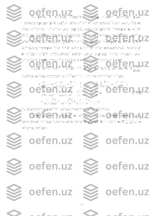 Bu   yerda   -siljishga   o’zgarishni   hisobga   oluvchi   keltirilgan   yuza.
Harakatlanayotgan yoki turg’un uchta to’lqin sinflari qaraladi bular: uzun, o’rta va
qisqa   to’lqinlar.   To’lqinlar   uzun   deyiladi,   qachonki   aylanish   inersiyasi   va   siljish
e’tiborga olinmasa. O’rtacha to’lqinlarda bu omillar hisobga olinadi, lekin ularning
ta’siri   kichik   deb   qaraladi.   Qisqa   to’lqinlarda   aylanish   inersiyasi   va   siljish   ta’siri
ko’ndalang inersiyasi bilan bir xil tartibda bo’lishi bilan xarakterlanadi. Balandligi
h   bo’lgan   to’g’ri   to’rtburchakli   sterjen   uchun   quyidagi   hollar   olingan:   uzun
to’lqinlar  , o’rta to’lqinlar  , qisqa to’lqinlar  .
Oddiy   dempfirlashni   hisobga   olib     ko’ndalang   tezlikka   va  
burchak tezlikka proportsional bo’lgan hol J. Gonda tomonidan olingan. 
       (1.25)
bu tenglamaning yechimi Laplas almashtirishlariga keltiriladi.
Balka   aylanish   inertsiyasi   va   siljishini   hisobga   olingan   elastik-plastik
dempferlash holidagi buralma tebranishlar tenglamasi M. P. Galin va V.Q.Qabulov
ishlarida berilgan. 
14 