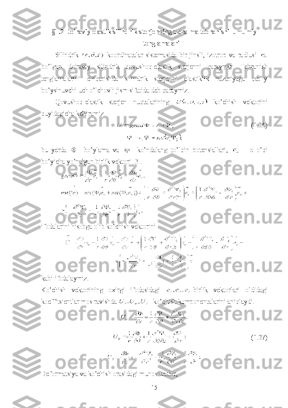 §1.2  Doiraviy elastik silindrik sterjenning buralma tebranishi  umumiy
tenglamalari
Silindrik     koordinatalar   sistemasida   bir   jinsli,   izotrop   va   radiusi  
bo’lgan   doiraviy   silindrik   qovushoq-elastik   sterjenni   qaraymiz.   Tebranish
tenglamalarini   chiqarishda   silindrik   sterjenni   elastiklik   nazariyaga   qat’iy
bo’ysinuvchi uch o’lchovli jism sifatida deb qaraymiz.
Qovushoq-elastik   sterjen   nuqtalarining     ko’chish   vektorini
quyidagicha keltiramiz
      ,                                                  (1. 26 )
bu   yerda   -   bo’ylama   va     -ko’ndalang   to’lqin   potensiallari,     –   z   o’qi
bo’yicha yo’nalgan birlik vektori [3].
ifodalarini hisobga olib ko’chish vektorini
kabi ifodalaymiz.
Ko’chish   vektorining   oxirgi   ifodasidagi   -birlik   vektorlari   oldidagi
koeffitsientlar mos ravishda  - ko’chish komponentalarini aniqlaydi.
                                       (1.2 7 )
Deformatsiya va ko’chish orasidagi munosabatlar, 
15 