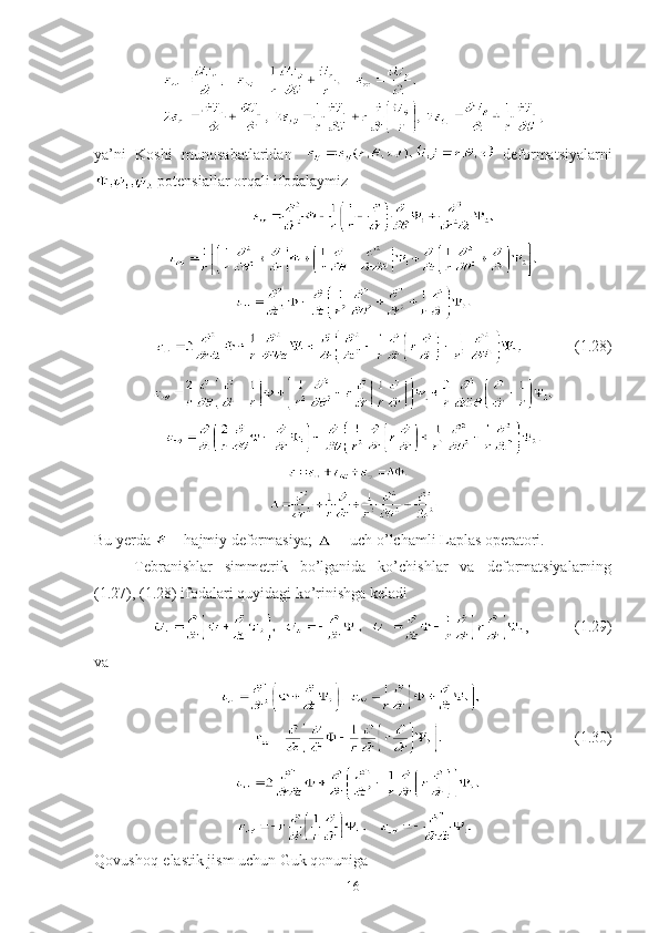 ya’ni   Koshi   munosabatlaridan     deformatsiyalarni
 potensiallar orqali ifodalaymiz 
                        (1. 28 )  
        
Bu yerda   – hajmiy deformasiya;   – uch o’lchamli Laplas operatori.
Tebranishlar   simmetrik   bo’lganida   ko’chishlar   va   deformatsiyalarning
(1.27), (1.28) ifodalari quyidagi ko’rinishga keladi
,             (1. 29 )
va
                                            (1.30)
   
 
Qovushoq-elastik jism uchun Guk qonuniga
16 