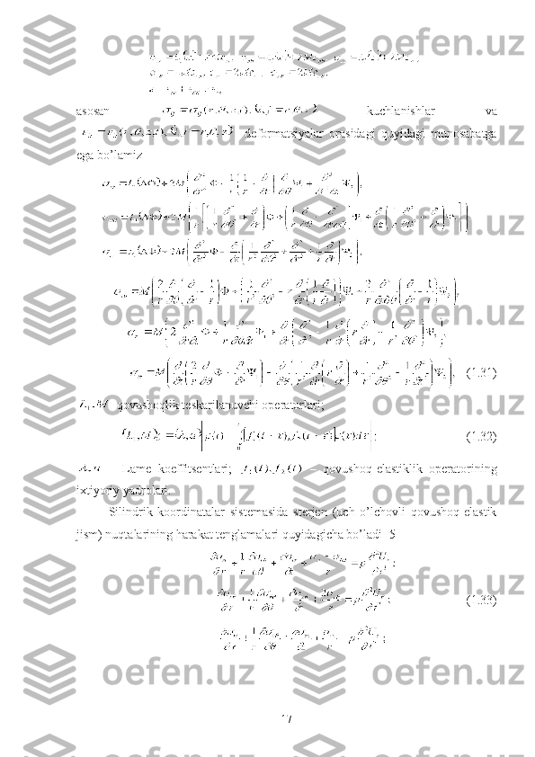 asosan     kuchlanishlar   va
    deformatsiyalar   orasidagi   quyidagi   munosabatga
ega bo’lamiz
          (1.31)
-qovushoqlik teskarilanuvchi operatorlari;
                            (1.32)
  –   Lame   koeffitsentlari;     –   qovushoq-elastiklik   operatorining
ixtiyoriy yadrolari. 
Silindrik   koordinatalar   sistemasida   sterjen   (uch   o’lchovli   qovushoq-elastik
jism) nuqtalarining harakat tenglamalari quyidagicha bo’ladi [5]
                                   (1. 33 )
17 