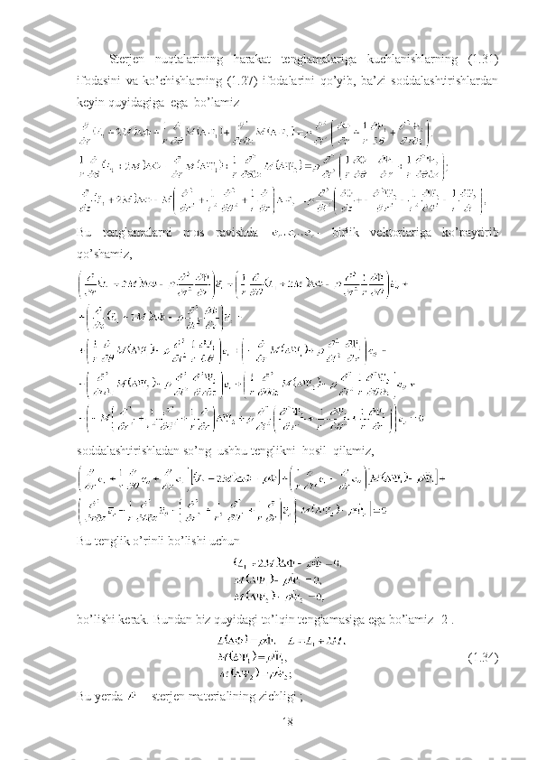 Sterjen   nuqtalarining   harakat   tenglamalariga   kuchlanishlarning   (1.31)
ifodasini   va   ko’chishlarning   (1.27)   ifodalarini   qo’yib,   ba’zi   soddalashtirishlardan
keyin quyidagiga  ega  bo’lamiz
Bu   tenglamalarni   mos   ravishda   -   birlik   vektorlariga   ko’paytirib
qo’shamiz, 
soddalashtirishladan so’ng  ushbu tenglikni  hosil  qilamiz,
Bu tenglik o’rinli bo’lishi uchun
bo’lishi kerak. Bundan biz quyidagi to’lqin tenglamasiga ega bo’lamiz [2].
                                      (1.34)
Bu yerda   – sterjen materialining zichligi ; 
18 