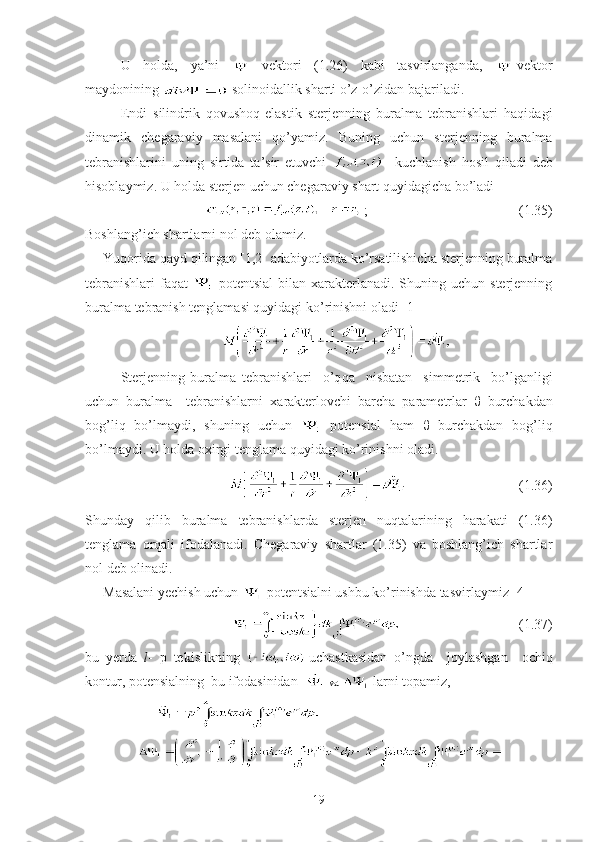 U   holda,   ya’ni     vektori   (1.26)   kabi   tasvirlanganda,   -vektor
maydonining   solinoidallik sharti o’z-o’zidan bajariladi.
Endi   silindrik   qovushoq-elastik   sterjenning   buralma   tebranishlari   haqidagi
dinamik   chegaraviy   masalani   qo’yamiz.   Buning   uchun   sterjenning   buralma
tebranishlarini   uning   sirtida   ta’sir   etuvchi       kuchlanish   hosil   qiladi   deb
hisoblaymiz. U holda sterjen uchun chegaraviy shart quyidagicha bo’ladi
;                                   (1.35)
Boshlang’ich shartlarni nol deb olamiz.
Yuqorida qayd qilingan [1,2] adabiyotlarda ko’rsatilishicha sterjenning buralma
tebranishlari  faqat     potentsial  bilan xarakterlanadi. Shuning uchun sterjenning
buralma tebranish tenglamasi quyidagi ko’rinishni oladi [1]
Sterjenning   buralma   tebranishlari     o’q q a     nisbatan     simmetrik     bo’lganligi
uchun   buralma     tebranishlarni   xarakterlovchi   barcha   parametrlar   θ   burchakdan
bog’liq   bo’lmaydi,   shu ning   uchun     potensial   ham   θ   burchakdan   bog’liq
bo’lmaydi. U holda oxirgi tenglama  quyidagi ko’rinishni oladi.  
                                        (1.36)
Shunday   qilib   buralma   tebranishlarda   sterjen   nuqtalarining   harakati   (1.36)
tenglama   orqali   ifodalanadi.   Chegaraviy   shartlar   (1.35)   va   boshlang’ich   shartlar
nol deb olinadi.
Masalani yechish uchun   potentsialni ushbu ko’rinishda tasvirlaymiz [4]
                                            (1.37)
bu   yerda   l -   p   tekislikning   uchastkasidan   o’ngda     joylashgan     ochiq
kontur, potensialning  bu ifodasinidan    va    larni topamiz,  
                          
19 