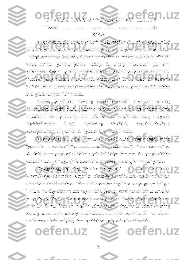 FOYDALANILGAN ADABIYOTLAR RO’YXATI……….....61
Ilovalar.........................................................................................64
Kirish
Keyingi vaqtlarda fan va texnikaning jadal rivojlanishi turli xil yangi t urdagi
konstruksiya elementlarini yangi tex nologiyalar asosida yaratishga olib kelmoqda.
Hozirgi zamon texnikasi tez sur’atlar bilan rivojlanishi mexanika sohasida qilinishi
kerak   bo’lgan   yangidan-yangi,   nazariy   va   amaliy   masalalarni   yechishni
qo’ymoqda.   Keyingi   yillarda   materiallar   yuqori   bosimli   va   yuqori   haroratli   o’ta
murakkab jarayonlarda qo’llanilmoqda. Materiallar chidamli, mustahkam va arzon
bo’lishi uchun ularning qotishmalaridan o’ta mustahkam va yaroqli modulli tolalar
amaliyotda keng qo’llanilmoqda.
Bunday   yangiliklar   jismning   elastiklik   modeli   bilan   bir   qatorda,
deformatsiyalanuvchi   qattiq   jismning   boshqa,   umumiyroq   va   mukammalroq
modellarini   ham   yaratishga   olib   keldi   va   bu   modellardan   keng   miqyosda
foydalanilmoqda.   Bunda   jismlarning   plastiklik,   qovushoq-elastiklik
xususiyatlaridan keng ko’lamda foydalanishga olib kelmoqda. 
Keyingi yillar davomida deformatsiyalanuvchi qattiq jismlar mexanikasining
“yemirilish mexanikasi”, “kompozit materiallar mexanikasi”, “Nanomexanika” va
shu   kabi   qator   yangi   yo’nalishlar   paydo   bo’lishiga   ham   ana   shu   yangi   talablar
sabab bo’ladi. Ushbu yangiliklar zamirida eng avvalo elastik jism modeli yotadi.
Dissertatsiya   ishining   tadqiqot   predmeti      t   ashqi   ta’sir   natijasida
konstrukksiya   elementlari   sterjenlar,   plastinka   va   qobiqlarda   paydo   bo’ladigan
tebranish turlarini aniqlash.   Tebranishlar vaqtdan bog’liq xususiyatga ega bo’lgan
hollarda   bunday   elementlarda   paydo   bo’ladigan   nostatsionar   to’lqinlar   tarqalish
jarayonlarini,   ularning   fizik-mexanik   xususiyatlarini   hisobga   olgan   holda   tadqiq
qilishdan   iborat.   Vaqtdan   bog’liq   tebranishlarni   o’rganishda   tebranishlarning
xususiy   chastotalari,   xususiy   amplitudalarini   aniqlash   va   tebranish   formalarini
topish masalalarini qo’yish, ularni yechish va ilmiy xulosalar chiqarish.
2 