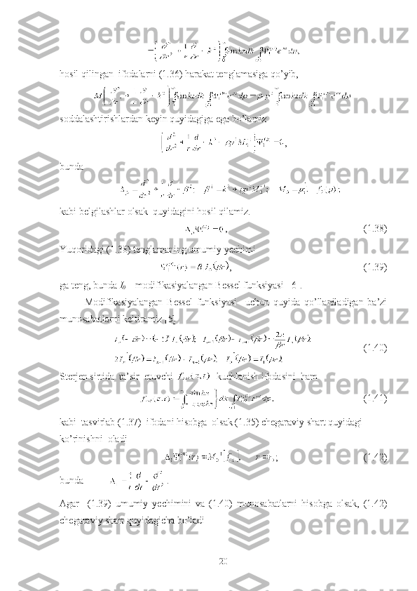 hosil qilingan  ifodalarni (1.36) harakat tenglamasiga qo’yib, 
soddalashtirishlardan keyin quyidagiga ega bo’lamiz
,
bunda
kabi belgilashlar olsak  quyidagini hosil qilamiz.
,                                                        (1.38)
Yuqoridagi (1.38) tenglamaning umumiy yechimi  
,                                                      (1.39)
ga teng, bunda  I
0  – modifikasiyalangan Bessel funksiyasi  [6]. 
Modifikasiyalangan   Bessel   funksiyasi     uchun   quyida   qo’llaniladigan   ba’zi
munosabatlarni keltiramiz [5]
                     (1.40) 
Sterjen sirtida  ta’sir  etuvchi    kuchlanish ifodasini  ham
                                  (1.41)
kabi  tasvirlab (1.37)  ifodani hisobga  olsak (1.35) chegaraviy shart quyidagi 
ko’rinishni  oladi
;                                   (1.42)
bunda  .
Agar     (1.39)   umumiy   yechimini   va   (1.40)   munosabatlarni   hisobga   olsak,   (1.42)
chegaraviy shart quyidagicha bo’ladi
20 