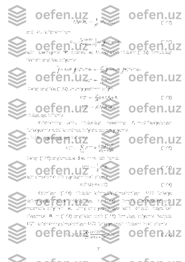                                           (1.43)
endi    ko’chishni ham
                                                   (1.44)
kabi     tasvirlaymiz.     potensial   va     ko’chish   ifodasini   (1.29)   formuladagi
ikkinchi tenglikka qo’yamiz 
 Oxirgi tenglikka (1.39) umumiy yechimni qo’yib
                                                          (1.45)
ifodaga ega bo’lamiz.
Ko’chishning   ushbu   ifodasidagi   Besselning   -modifikasiyalangan
funksiyasini  r  radial koordinata   bo’yicha qatorga yoyamiz.
U holda  quyidagiga  ega bo’lamiz      
                                           (1. 46 )
Oxirgi  (1. 46 ) tenglamada  n=0  va      deb  hamda
                                                 (1.47)
kabi almashtirish olib quyidagini hosil qilamiz      
                                           (1.48)
Keltirilgan     (1.48)     ifodadan   ko’rinadiki   almashtirilgan       funksiya
deformatsiya   o’lchov   birligiga   ega.   Bu   (1.48)     formula     masalaning   aniq
matematik   qo’yilishi     va     uning   aniq   yechimidan     kelib     chiqadi.   Integrallash
o’zgarmasi     ni   (1.47)   tenglikdan   topib   (1.46)   formulaga   qo’yamiz.   Natijada
  ko’chishning almashtirilgan   funksiya orqali  ifodasini  hosil  qilamiz
                                          (1.49)
21 