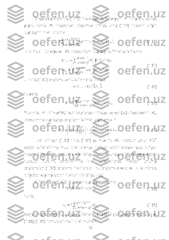 Chegaraviy shartning (1.43) ifodasidagi     I
2   funksiyani       bo’yicha qatorga
yoyib,   hamda     integrallash   o’zgarmasi   o’rniga   uning   (1.47)   ifodasini   qo’yib
quyidagini  hosil  qilamiz 
                                 (1.50)  
Endi    funksiya va    operatorlarni quyidagi ko’rinishda kiritamiz
                                   (1. 51 )
U holda (1. 50 ) tenglama ushbu ko’rinishda  bo’ladi
                                                   (1.52)
bu yerda 
                                          (1.53)      
Yuqorida    kabi belgilangan ifodaga  asosan (z,t) o’zgaruvchili 
operatorning quyidagiga tengligini  ko’rish  qiyin emas [4]
                            (1.54)
Hosil   qilingan   (1.52)   ifoda   (1.54)   ga   muvofiq     operator   uchun  
sterjen   ko’chishining     bosh   qismiga   nisbatan   tartibi   cheksiz   katta   bo’lgan
integro-differensial   operatorni   o’z   ichiga   oladi.   Shunday   qilib   doiraviy   sterjen
nuqtalari   buralma   tebranishining   bosh   ko’chishlariga   nisbatan   umumiy
tenglamalari   (1.52)   tenglama   hisoblanadi.   Bu   tenglama   t   vaqt   va     z   koordinata
bo’yicha ixtiyoriy tartibli hosilani o’z ichiga oladi. 
Ko’chishning (1.49) ifodasidan quyidagini topamiz
                                            (1.55)
bunda 
                                                  (1.56)
Sterjenning ixtiyoriy nuqtasidagi ko’chishni, (1.52) tenglama yechimi natijalari va
(1.55), (1.56) formulalar orqali olish mumkin.
22 