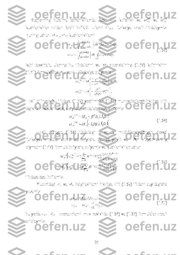 Sterjenning   buralma   tebranishlarida   faqat     ko’chish   va     va  
kuchlanishlar   noldan   farqli   bo’ladi.   Ularni     funksiya   orqali   ifodalaymiz.
Buning uchun    ,     kuchlanishlarni 
                                           (1.57)
kabi   tasvirlab,   ularnng   bu   ifodalarini   va   -potensialning   (1.37)   ko’rinishini
(1.31) formulaning   va  ifodasiga qo’yamiz
 
Hosil   qilingan   bu   ifodaga   (1.39)   yechimidan   (1.40)   munosabatlarni   hisobga   olib
tegishli hosilalar olsak, qo’yidagi ifodalarga ega bo’lamiz 
                                            (1.58)
Hosil   qilingan   (1.58)   ifodadagi   I
1   va   I
2 -   modifikatsiyalangan   Bessel
funksiyasini   radial   koordinata   bo’yicha   qatorga   yoyib   va         o’zgarmasning
qiymatini (1.47) formula bo’yicha qo’yamiz va kuchlanishlar uchun 
                                    (1.59)
ifodaga ega  bo’lamiz. 
Yuqoridagi   va    belgilashlarni hisobga olib (1.59) ifodani quyidagicha
yozamiz
                                         (1.60)
bu yerda   –operatorlarni  mos  ravishda  (1.56) va (1.53) formulalar orqali
aniqlaymiz.
23 