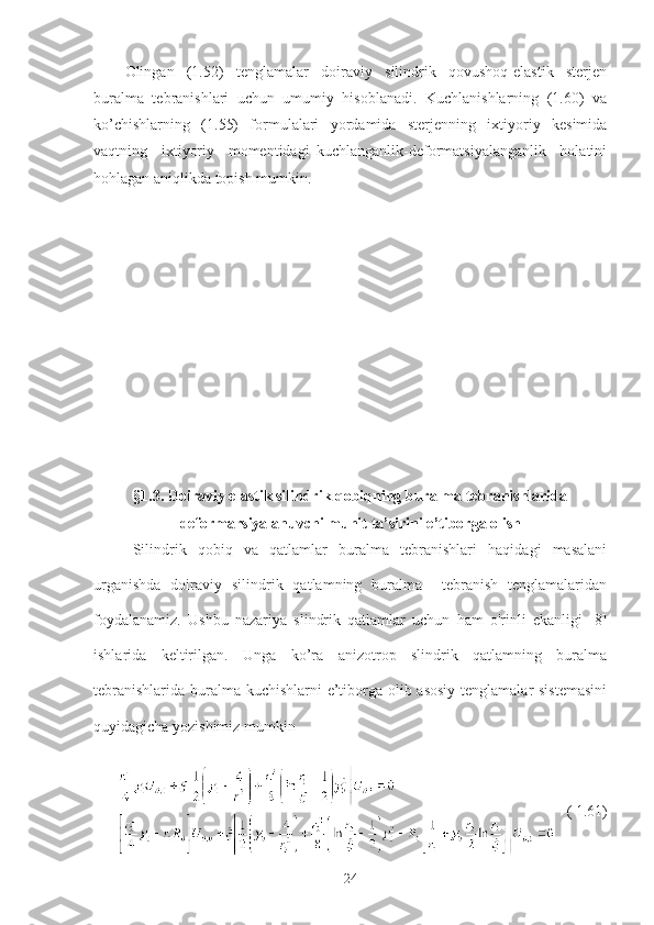 Olingan   (1.52)   tenglamalar   doiraviy   silindrik   qovushoq-elastik   sterjen
buralma   tebranishlari   uchun   umumiy   hisoblanadi.   Kuchlanishlarning   (1.60)   va
ko’chishlarning   (1.55)   formulalari   yordamida   sterjenning   ixtiyoriy   kesimida
vaqtning     ixtiyoriy     momentidagi   kuchlanganlik-deformatsiyalanganlik     holatini
hohlagan aniqlikda topish mumkin.
§1.3.   Doiraviy elastik silindrik qobiqning buralma tebranishlarida
deformarsiyalanuvchi muhit ta’sirini e’tiborga olish
Silindrik   qobiq   va   qatlamlar   buralma   tebranishlari   haqidagi   masalani
urganishda   doiraviy   silindrik   qatlamning   buralma     tebranish   tenglamalaridan
foydalanamiz.   Ushbu   nazariya   slindrik   qatlamlar   uchun   ham   o'rinli   ekanligi   [8]
ishlarida   keltirilgan.   Unga   ko’ra   anizotrop   slindrik   qatlamning   buralma
tebranishlarida buralma kuchishlarni e’tiborga olib asosiy tenglamalar sistemasini
quyidagicha yozishimiz mumkin
        ( 1.61)
24 