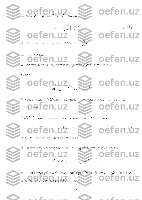 bu yerda   - integrodifferensial operator; 
                                                                                         (1.62 )
b
0  – ko`ndalang to`lqin tarqalish tezligi   ;
 - siljish moduli;
 - izotropiya tekisligiga perpendikulyar tekislikning ciljish moduli;
Bu erda    
                              
formulalar   otqali   ifodalanadi.   Bu   yerda   - Puasson   koeffitsientlari,   E,   E ’
  -
elastiklik modulari.
 - qatlam nuqtalari buralma kuchishlari bosh qismlari;
                                                        (1.63)
 va   - qatlam ichki va tashqi radiuslari;                           
 - qatlam o`rta sirtining radiusi bo’lib u quyidagi formula bilan topiladi:
  -   deformatsiyalanuvchi   muhit   reaksiyasi   bo'lib   doiraviy   slindrik   qobiq   va
qatlamlar uchun quyidagicha qabul qilinadi.
25 