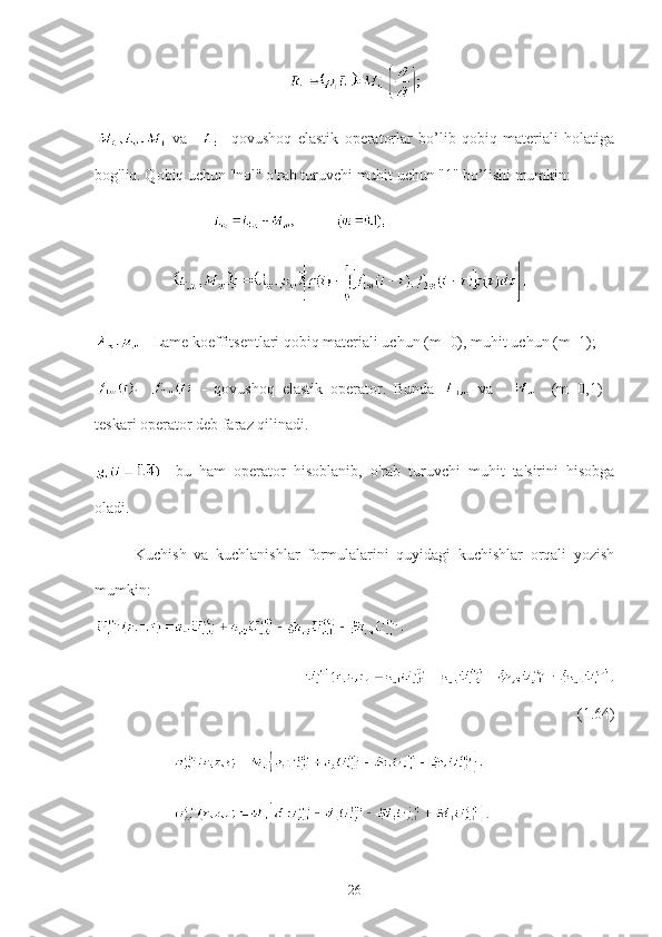   va     -   qovushoq   elastik   operatorlar   bo’lib   qobiq   materiali   holatiga
bog'liq. Qobiq uchun "nol" o'rab turuvchi muhit uchun "1" bo’lishi mumkin:
 - Lame koeffitsentlari qobiq materiali uchun (m=0), muhit uchun (m=1);
  -   qovushoq   elastik   operator.   Bunda     va         (m=0,1)   -
teskari operator deb faraz qilinadi.
-   bu   ham   operator   hisoblanib,   o'rab   turuvchi   muhit   ta'sirini   hisobga
oladi.
Kuchish   va   kuchlanishlar   formulalarini   quyidagi   kuchishlar   orqali   yozish
mumkin:                
                             
         
(1.64)
          
          
26 