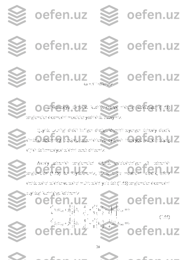                          
        Dissertatsiya   doirasida   kuchlanishlarga   nisbatan   chiqarilgan   (1.65)
tenglamalar sistemasini masalalar yechishda qullaymiz.
Quyida   uzunligi   chekli   bo’lgan   chetlari   sharnirli   tayangan   doiraviy   elastik
slindrik   qatlamning   buralma   tebranishlariga   aylanish   inersiyasi   va   ko'ndalang
siljish deformatsiyasi ta'sirini qarab chiqamiz.
Asosiy   tebranish   tenglamalari   sifatida   aniqlashtirilgan   [2]   tebranish
tenglamalari   (1.65)   dan   foydalanamiz,   bunda   qobiq   materialini   elastik,   qobiq
sirtida tashqi ta'sirlar va tashqi muhit ta'siri yo'q deb (1.65) tenglamalar sistemasini
quyidagi kurinishga keltiramiz
                             (1.66)
281-Rasm. Silindrik qobiq 