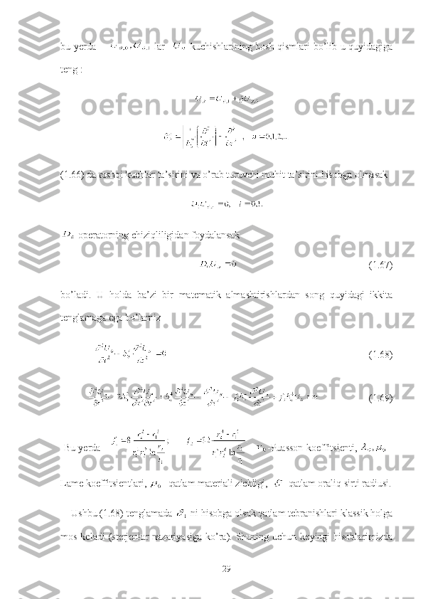 bu yerda          lar      kuchishlarining bosh qismlari bo’lib u quyidagiga
teng   :
(1.66) da tashqi kuchlar ta’sirini va o’rab turuvchi muhit ta’sirini hisobga olmasak
     
 operatorning chiziqliligidan foydalansak 
                                                     (1.67)
bo’ladi.   U   holda   ba’zi   bir   matematik   almashtirishlardan   song   quyidagi   ikkita
tenglamaga ega bo’lamiz
                                                                                 (1.68)
                    (1.69)
  Bu yerda          -Puasson koeffitsienti,     -
Lame koeffitsientlari,  - qatlam materiali zichligi,    -qatlam oraliq sirti radiusi.
     Ushbu (1.68) tenglamada  -ni hisobga olsak qatlam tebranishlari klassik holga
mos  keladi  (sterjenlar  nazariyasiga   ko’ra). Shuning uchun  keyingi  hisoblarimizda
29 