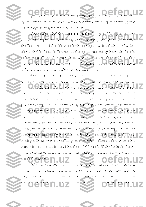 Qobiqlarlar   nostatsionar   tebranishlarni   tashqi   dinamik   yuklar   ta’sirida
uyg’otilgan hollar uchun fizik-mexanik xarakteristikalardan foydalanib tadqiq etish
dissertatsiya ishining predmetini tashkil etadi.
Dissertatsiya   ishining   tadqiqot   ob’ekti     yuqorida   aytib   o’tilgan
xulosalardan   foydalanib,   ko’ndalang   kesimi   doiraviy,   uzunligi   chekli,   materiali
elastik bo’lgan silindrik qobiq va qatlamlar qaralgan. Bunda qobiqlarning buralma
tebranishlarida   hosil   bo’ladigan   kuchlanganlik-deformatsiyalanganlik   holatini
qatlam   materialining   fizik-mexanik   xususiyatini   e’tiborga   olgan   holda   aniqlash
mumkin.   Bulardan   tashqari   qobiqni   o’rab   turuvchi   asosiy   ob’yekt   tariqasida
deformatsiyalanuvchi muhit ta’siri ham e’tiborga olingan.
Mavzuning dolzarbligi   doiraviy elastik qobiqlar mexanika sohasining juda
ko’p va xilma-xil muhandislik qurilmalari tarkibiy qismlarini tashkil qiladi.Bunday
qobiq   va   qatlamlar   ko’plab   mashina   va   mexanizmlarning   asosiy   elementlari
hisoblanadi.   Demak   o’z-o’zidan   ko’rinadiki   bunday   qobiq   va   qatlamlar   turli   xil
dinamik  tashqi   ta’sirlar   ostida   bo’ladi   va   ularning   ko’ndalang   kesimlarida   har   xil
yuklanishlar paydo bo’ladi. Sterjenlardagi bunday yuklanishlarni aniqlash masalasi
deformatsiyalanuvchi   qattiq   jismlar   mexanikasining   dolzarb   masalalaridan   biri
hisoblanadi. Tashqi ta’sirlar ostidagi qobiq va qatlamlar  ko’ndalang kesimlaridagi
kuchlanganlik-deformatsiyalanganlik   holatlarini   aniqlash   dolzarb   hisoblanadi.
Bunda,   tashqi   dinamik   ta’sirlar   natijasida   qatlam   nuqtalarida   paydo   bo’ladigan
kuchlanganlik-deformatsiyalanganlik   holatlarini   aniqlash   murakkablashadi.
Bunday   hollarda   masalani   analitik   yechish   mumkin   bo’lmay   qoladi   va   masalani
yechishda   sonli   usullardan   foydalanishga   to’g’ri   keladi.   Shulardan   kelib   chiqqan
holda dissertatsiya doirasida qaralgan masala dolzarb masalalar qatoriga kiradi deb
hisoblash mumkin.
Deformatsiyalanuvchi qattiq jismlar mexanikasi masalalarini sonli yechishda
qo’llanilib   kelinayotgan   usullardan   chekli   elementlar,   chekli   ayirmalar   va
chegaraviy   elementlar   usullarini   keltirishimiz   mumkin.   Bunday   usullardan   biri
sifatida   dissertatsiya   doirasida   chekli   ayirmalar   usulidan   foydalanamiz.   Bundan
3 