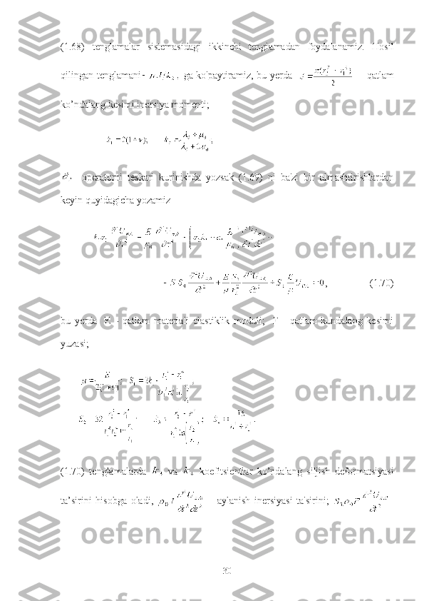 (1.68)   tenglamalar   sistemasidagi   ikkinchi   tenglamadan   foydalanamiz.   Hosil
qilingan tenglamani   ga ko'paytiramiz, bu yerda       - qatlam
ko’ndalang kesimi inersiya momenti;
                         
  -operatorni   teskari   kurinishda   yozsak   (1.69)   ni   ba'zi   bir   almashtirishlardan
keyin quyidagicha yozamiz
                 
                  ,                 (1.70)
bu   yerda     E   -   qatlam   materiali   elastiklik   moduli;     F   -   qatlam   kundalang   kesimi
yuzasi;
       
(1.70)   tenglamalarda     va     koefitsientlar   ko’ndalang   siljish   deformatsiyasi
ta’sirini   hisobga   oladi,     -   aylanish   inersiyasi   ta'sirini;   -
30 