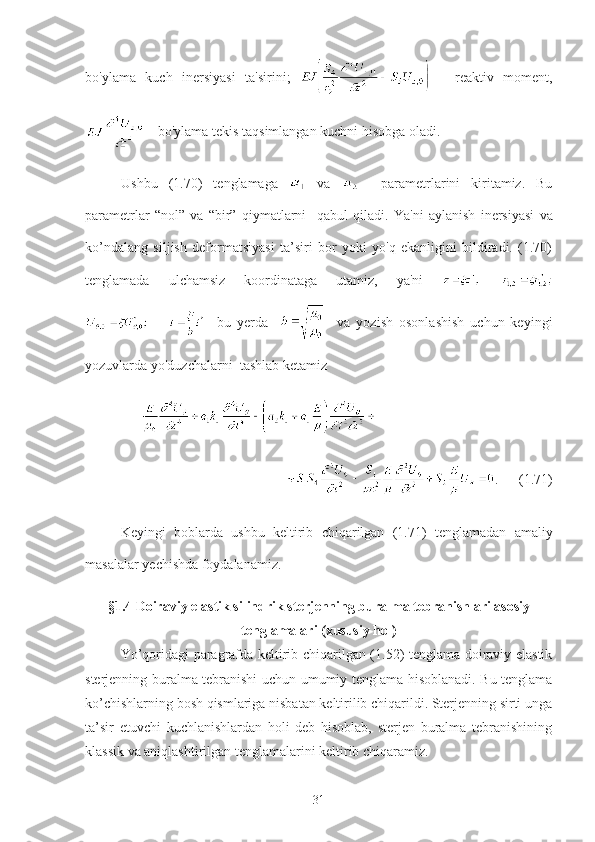 bo'ylama   kuch   inersiyasi   ta'sirini;     -   reaktiv   moment,
 - bo'ylama tekis taqsimlangan kuchni hisobga oladi. 
Ushbu   (1.70)   tenglamaga     va       parametrlarini   kiritamiz.   Bu
parametrlar   “nol”   va   “bir”   qiymatlarni     qabul   qiladi .   Y a'ni   aylanish   inersiyasi   va
ko’ndalang   siljish   deformatsiyasi   ta’siri   bor   yoki   yo'q   ekanligini   bildiradi.   (1.70)
tenglamada   ulchamsiz   koordinataga   utamiz,   ya'ni  
    bu   yerda         va   yozish   osonlashish   uchun   keyingi
yozuvlarda yo'duzchalarni  tashlab ketamiz
    
                  .      (1.71)
K eyingi   boblarda   u shbu   keltirib   chiqarilgan   (1.71)   tenglamadan   amaliy
masalalar   yechishda   foydalanamiz .
§1.4  Doiraviy elastik silindrik sterjenning buralma tebranishlari asosiy
tenglamalari (xususiy hol)
Yo’qoridagi paragrafda keltirib chiqarilgan (1.52) tenglama doiraviy elastik
sterjenning buralma tebranishi uchun umumiy tenglama hisoblanadi. Bu tenglama
ko’chishlarning bosh qismlariga nisbatan keltirilib chiqarildi. Sterjenning sirti unga
ta’sir   etuvchi   kuchlanishlardan   holi   deb   hisoblab,   sterjen   buralma   tebranishining
klassik va aniqlashtirilgan tenglamalarini keltirib chiqaramiz.
31 