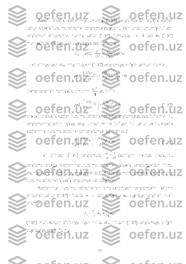 Avvalo   elastik   sterjenning   umumiy   (1.52)   tenglamasidan   elastik   sterjen
uchun klassik buralma tebranish tenglamasiga yaqin, lekin undan umumiy bo’lgan
tenglamani   chiqaramiz.   Buning   uchun   (1.53)   formulada       deb   va   (1.54)
munosabatni hisobga olib quyidagiga ega bo’lamiz 
Hosil qilingangan   ning ifodasini (1.52) tenglamaga qo’yib ushbuni olamiz 
Oxirgi tenglikni har ikkala tomonini   ga bo’lib
                                  (1.72)
qovushoq-elastik sterjen buralma tebranishlarining tenglamasiga ega bo’lamiz. Bu
tenglamaning   tartibi   ikkiga   teng.   Undan     bo’lgan   hol   uchun   ushbu   elastik
sterjenning buralma tebranishlari tenglamasi kelib chiqadi.
                                     (1.73)
Hosil   qilingan   (1.71)   tenglamada   ekanligini   hisobga   olsak,   bu
tenglama   elastik   sterjenning   buralma   tebranish   klassik   tenglamasidan   iborat
ekanligi ko’rinadi. Shunga mos ravishda (1.61) tenglamani ham elastik sterjenning
buralma tebranish klassik tenglamasi deb ataymiz.
Sterjenning   buralma   tebranishlari   aniqlashtirilgan   tenglamasini   keltirib
chiqarish   uchun   (1.53)   ifodada     deb   qaraymiz   va   quyidagi   tenglikni   hosil
qilamiz 
(1.54)   munosabatni   e’tiborga   olgan   holda     ifodani   (1.52)   tenglamaga   qo’yib
quyidagiga ega bo’lamiz
32 