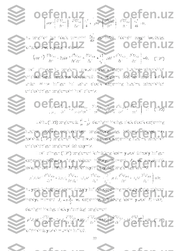 Bu   tenglikni   har   ikkala   tomonini     ga   bo’lib,   ikkinchi   qavsni   kvadratga
ko’taramiz va quyidagini olamiz
     (1.74)
Hosil   qilingan   bu   tenglama   qovushoq-elastik   sterjen   buralma   tebranishlari
aniqlashtirilgan   tenglamasi   hisoblanadi.   Bu   tenglama   to’rtinchi   tartibli   bo’lib
undan     bo’lgan   hol   uchun   elastik   sterjenning   buralma   tebranishlari
aniqlashtirilgan tenglamasini hosil qilamiz.
     (1.75)
Ushbu (1.75) tenglamada   ekanligini hisobga olsak elastik sterjenning
buralma   tebranish   aniqlashtirilgan   tenglamasiga   ega   bo’lamiz.   Shunga   mos
ravishda   (1.74)   tenglamani   ham   qovushoq-elastik   sterjenning   buralma   tebranishi
aniqlashtirilgan tenglamasi deb ataymiz.
Hosil  qilingan (1.74)  tenglamani  ko’ndalang kesim  yuzasi  doiraviy bo’lgan
sterjenning   markaziy   o’qiga   nisbatan   inertsiya   momenti     va   qovushoqlik
teskarilanuvchi operatori   ga ko’paytirib quyidagi tenglamaga kelamiz.
Bu yerda ko’ndalang kesimi doiraviy bo’lgan sterjenning markaziy o’qiga nisbatan
inersiya   momenti     va   sterjenning   ko’ndalang   kesim   yuzasi  
ekanligini hisobga olsak yo’qoridagi  tenglamani
   (1.76)
ko’rinishida yozish mumkin bo’ladi.
33 