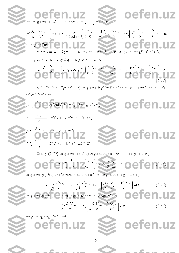 Bu tenglamada   deb va   ekanligidan
ga ega bo’lamiz.
Agar   ( -  Puasson koeffitsienti,  )  kabi belgilash olsak, 
oxirgi tenglamani quyidagicha yozish mumkin
(1.77)
Keltirib chiqarilgan (1.77) tenglamadagi hadlarning mexanik ma’nosi haqida
to’xtalib o’tamiz:
 -aylanish inersiyasining ta’siri; 
 -tekis taqsimlangan kuch;
 -inersiya kuchlari;
 -ichki kuchlanish kuchlari.
Oxirgi (1.77) tenglamadan faqat aylanish inersiyasi hisobga olinsa,
                               (1.78)
tenglamaga, faqat ko’ndalang siljish deformatsiyasi hisobga olinsa,
                (1.79)
tenglamaga, faqat taqsimlangan kuchlar hisobga olinsa
                            (1.80)
tenglamaga ega bo’lamiz. 
34 