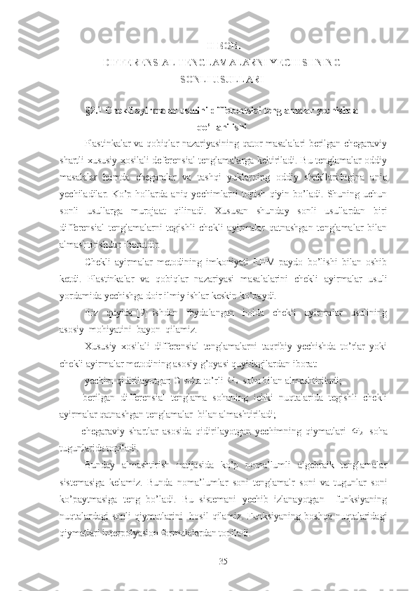 II-BOB.  
DIFFERENSIAL TENGLAMALARNI YECHISHNING
SONLI USULLARI
§2.1  С hekli ayirmalar usulini d ifferentsial tenglamalar yechishda
qo’llanilishi
Plastinkalar va qobiqlar nazariyasining qator masalalari berilgan chegaraviy
shartli xususiy xosilali deferensial tenglamalarga keltiriladi. Bu tenglamalar oddiy
masalalar   hamda   chegaralar   va   tashqi   yuklarning   oddiy   shakllaridagina   aniq
yechiladilar.  Ko’p  hollarda   aniq  yechimlarni   topish   qiyin   bo’ladi.   Shuning   uchun
sonli   usullarga   murojaat   qilinadi.   Xususan   shunday   sonli   usullardan   biri
differensial   tenglamalarni   tegishli   chekli   ayirmalar   qatnashgan   tenglamalar   bilan
almashtirishdan iboratdir.
Chekli   ayirmalar   metodining   imkoniyati   EHM   paydo   bo’lishi   bilan   oshib
ketdi.   Plastinkalar   va   qobiqlar   nazariyasi   masalalarini   chekli   ayirmalar   usuli
yordamida yechishga doir ilmiy ishlar keskin ko’paydi.
Biz     quyida   [9]   ishdan     foydalangan     holda     chekli     ayirmalar     usulining
asosiy  mohiyatini  bayon  qilamiz.
Xususiy   xosilali   differensial   tenglamalarni   taqribiy   yechishda   to’rlar   yoki
chekli ayirmalar metodining asosiy g’oyasi quyidagilardan iborat:
 yechim qidirilayotgan G soha to’rli   soha bilan almashtiriladi;
–   berilgan   differensial   tenglama   sohaning   ichki   nuqtalarida   tegishli   chekli
ayirmalar qatnashgan tenglamalar  bilan almashtiriladi;
–   chegaraviy   shartlar   asosida   qidirilayotgan   yechimning   qiymatlari     soha
tugunlarida topiladi.
Bunday   almashtirish   natijasida   ko’p   noma’lumli   algebraik   tenglamalar
sistemasiga   kelamiz.   Bunda   noma’lumlar   soni   tenglamalr   soni   va   tugunlar   soni
ko’paytmasiga   teng   bo’ladi.   Bu   sistemani   yechib   izlanayotgan     funksiyaning
nuqtalardagi  sonli   qiymatlarini    hosil  qilamiz.  Funksiyaning  boshqa  nuqtalaridagi
qiymatlari interpolyasion formulalardan topiladi.
35 