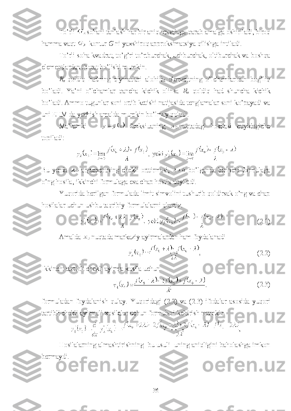 To’rli  sohani tanlash har bir aniq masalaga qarab amalga oshiriladi, biroq
hamma vaqt   kontur  G  ni yaxshiroq approksimatsiya qilishga intiladi.
To’rli soha kvadrat, to’g’ri to’rtburchak, uchburchak, oltiburchak va boshqa
elementlardan iborat bo’lishi mumkin.
R
n   qoldiq   hadning   qiymatlari   alohida   elementning   o’lchamlaridan   bog’liq
bo’ladi.   Ya’ni   o’lchamlar   qancha   kichik   olinsa   R
n   qoldiq   had   shuncha   kichik
bo’ladi. Ammo tugunlar soni ortib ketishi natijasida tenglamalar soni ko’payadi va
uni EHM da yechish amalda mumkin bo’lmay qoladi. 
Ma’lumki         funksiuaning   nuqtadagi   hosilasi   quyidagicha
topiladi:
Bu   yerda   -   argumentning   chekli   orttirmasi,     bo’lganda   birinchi   formulaga
o’ng hosila, ikkinchi formulaga esa chap hosila deyiladi. 
Yuqorida berilgan formulada limit simvolini tushurib qoldirsak o’ng va chap
hosilalar uchun ushbu taqribiy formulalarni olamiz.
                    (2.1)
Amalda  nuqtada markaziy ayirmalardan ham foydalanadi
                                (2.2)
Ikkinchi tartibli chekli ayirma xosila uchun
                                     (2.3)
formuladan   foydalanish   qulay.   Yuqoridagi   (2.2)   va   (2.3)   ifodalar   asosida   yuqori
tartibli chekli ayirmali xosilalar uchun formulani keltirish mumkin
Hosilalarning almashtirishning  bu usuli  uning aniqligini baholashga imkon
bermaydi.
36 