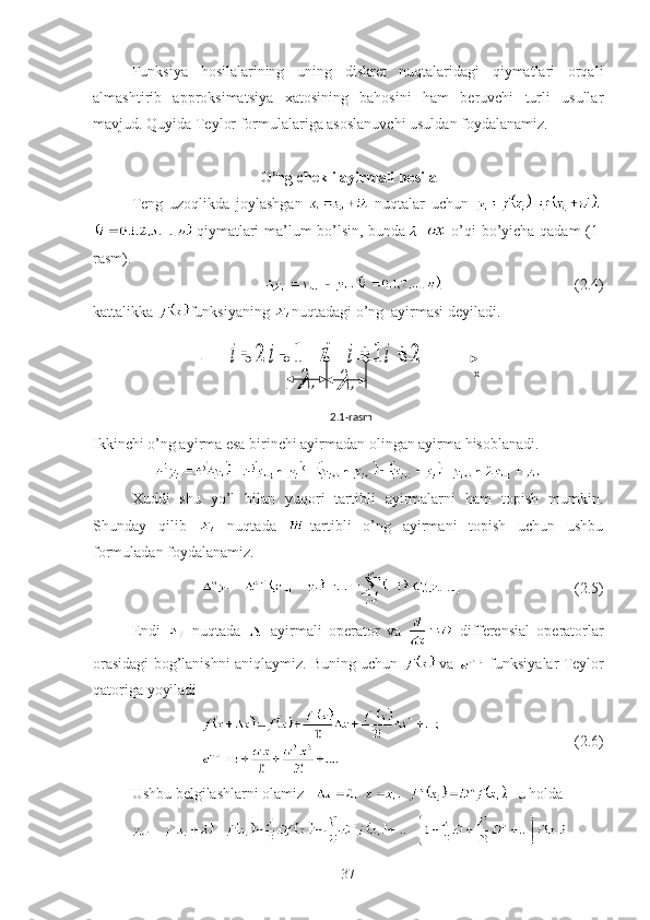 Funksiya   hosilalarining   uning   diskret   nuqtalaridagi   qiymatlari   orqali
almashtirib   approksimatsiya   xatosining   bahosini   ham   beruvchi   turli   usullar
mavjud. Quyida Teylor formulalariga asoslanuvchi usuldan foydalanamiz. 
O’ng chekli ayirmali hosila
Teng   uzoqlikda   joylashgan     nuqtalar   uchun  
  qiymatlari ma’lum bo’lsin, bunda -   o’qi bo’yicha qadam (1-
rasm).
                                  (2.4)
kattalikka  funksiyaning  nuqtadagi o’ng  ayirmasi deyiladi.
Ikkinchi o’ng ayirma esa birinchi ayirmadan olingan ayirma hisoblanadi.
Xuddi   shu   yo’l   bilan   yuqori   tartibli   ayirmalarni   ham   topish   mumkin.
Shunday   qilib     nuqtada   -tartibli   o’ng   ayirmani   topish   uchun   ushbu
formuladan foydalanamiz.
                             (2.5)
Endi     nuqtada     ayirmali   operator   va     differensial   operatorlar
orasidagi bog’lanishni aniqlaymiz. Buning uchun   va   funksiyalar Teylor
qatoriga yoyiladi 
                                   (2.6)
Ushbu belgilashlarni olamiz      u holda
372	i	1	i	i	1	i	2	i	
	 x
2.1-rasm 