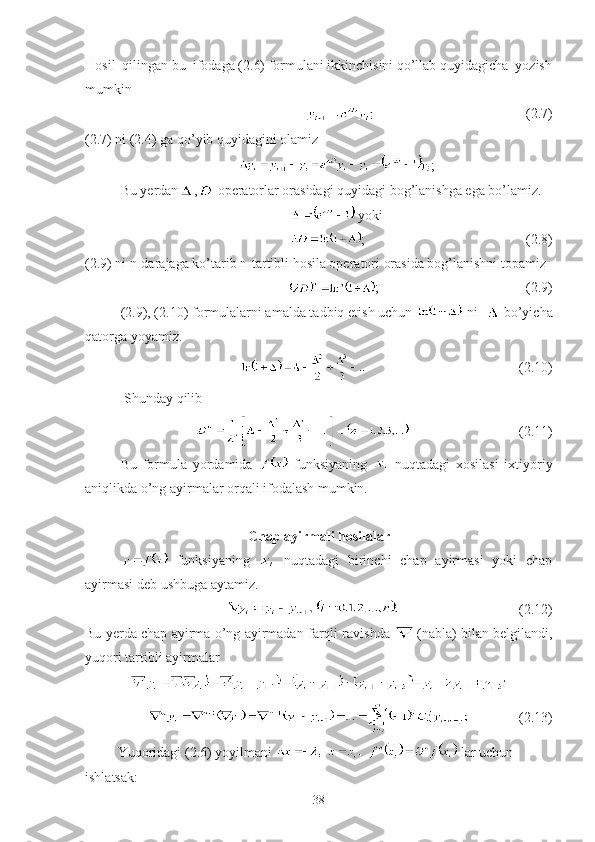 Hosil  qilingan bu  ifodaga (2.6) formulani ikkinchisini qo’llab quyidagicha  yozish
mumkin
                                                        (2.7)
(2.7) ni (2.4) ga qo’yib quyidagini olamiz
;
Bu yerdan ,  operatorlar orasidagi quyidagi bog’lanishga ega bo’lamiz. 
 yoki
;                                              (2.8)
(2.9) ni n-darajaga ko’tarib n-tartibli hosila operatori orasida bog’lanishni topamiz 
;                                          (2.9)
(2.9), (2.10) formulalarni amalda tadbiq etish uchun   ni    bo’yicha
qatorga yoyamiz.
                                       (2.10)
 Shunday qilib 
                               (2.11)
Bu   formula   yordamida     funksiyaning     nuqtadagi   xosilasi   ixtiyoriy
aniqlikda o’ng ayirmalar orqali ifodalash mumkin.
Chap ayirmali hosilalar
  funksiyaning     nuqtadagi   birinchi   chap   ayirmasi   yoki   chap
ayirmasi deb ushbuga aytamiz. 
                                  (2.12)
Bu yerda chap ayirma o’ng ayirmadan farqli ravishda    (nabla) bilan belgilandi,
yuqori tartibli ayirmalar
              (2.13)
Yuqoridagi (2.6) yoyilmani   lar uchun 
ishlatsak:
38 