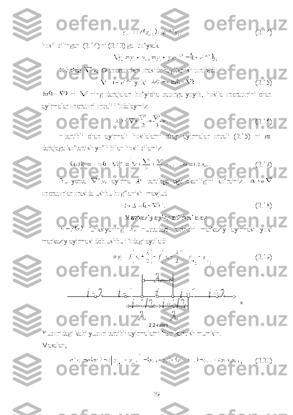                                                        (2.14)
hosil qilingan  (2.14) ni (2.12) ga  qo’ysak
U holda   va  operatorlari orasida bog’lanish topiladi:
 yoki                                      (2.15)
  ni     ning   darajalari   bo’yicha   qatorga   yoyib,   hosila   operatorini   chap
ayirmalar operatori orqali ifodalaymiz:
                                                 (2.16)
n-tartibli   chap   ayirmali   hosilalarni   chap   ayirmalar   orqali   (2.15)   ni   m -
darajaga ko’tartish yo’li bilan hosil qilamiz:
                          (2.17)
Bu   yerda     ayirma     tartibga   ega   ekanligini   ko’ramiz.  
operatorlar orasida ushbu bog’lanish  mavjud
                                                    (2.18)
Markaziy ayirmali hosilalar
  funksiyaning     nuqtadagi   birinchi   markaziy   ayirmasi   yoki
markaziy ayirmasi deb ushbu ifodagi aytiladi
                         (2.19)
Yuqoridagi kabi yuqori tartibli ayirmalarni ham kiritish mumkin. 
Masalan,
,        (2.20)
392	i	1	i	i	1	i	2	i	
	 x
2.2-rasm	

2/1	i	2/1	i 