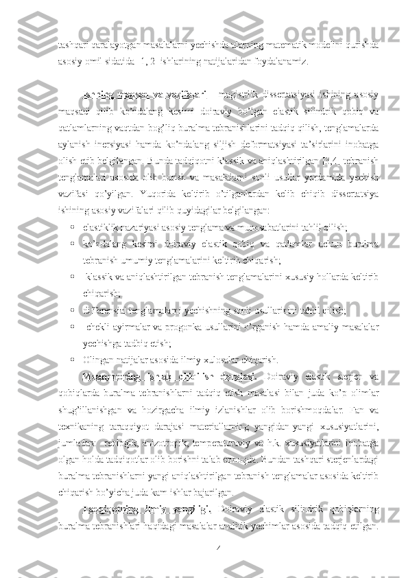 tashqari qaralayotgan masalalarni yechishda ularning matematik modelini qurishda
asosiy omil sidatida [1, 2] ishlarining natijalaridan foydalanamiz. 
Ishning   maqsad   va   vazifalari       magistrlik   dissertatsiyasi   ishining   asosiy
maqsadi   qilib   ko’ndalang   kesimi   doiraviy   bo’lgan   elastik   silindrik   qobiq   va
qatlamlarning vaqtdan bog’liq buralma tebranishlarini tadqiq qilish, tenglamalarda
aylanish   inersiyasi   hamda   ko’ndalang   siljish   deformatsiyasi   ta’sirlarini   inobatga
olish etib belgilangan. Bunda tadqiqotni klassik va aniqlashtirilgan [3,4] tebranish
tenglamalari   asosida   olib   borish   va   masalalarni   sonli   usullar   yordamida   yechish
vazifasi   qo’yilgan.   Yuqorida   keltirib   o’tilganlardan   kelib   chiqib   dissertatsiya
ishining asosiy vazifalari qilib quyidagilar belgilangan: 
 elastiklik nazariyasi asosiy tenglama va munosabatlarini tahlil qilish;
 ko’ndalang   kesimi   doiraviy   elastik   qobiq   va   qatlamlar   uchun   buralma
tebranish umumiy tenglamalarini keltirib chiqarish;
  klassik va aniqlashtirilgan tebranish tenglamalarini xususiy hollarda keltirib
chiqarish;
 differensial tenglamalarni yechishning sonli usullarinini tahlil qilish; 
   chekli ayirmalar va progonka usullarini o’rganish hamda amaliy masalalar
yechishga tadbiq etish;
 Olingan natijalar asosida ilmiy xulosalar chiqarish. 
Muammoning   ishlab   chiqilish   darajasi.   Doiraviy   elastik   sterjen   va
qobiqlarda   buralma   tebranishlarni   tadqiq   etish   masalasi   bilan   juda   ko’p   olimlar
shug’illanishgan   va   hozirgacha   ilmiy   izlanishlar   olib   borishmoqdalar.   Fan   va
texnikaning   taraqqiyot   darajasi   materiallarning   yangidan-yangi   xususiyatlarini,
jumladan:     reologik,   anizotropik,   temperaturaviy   va   h.k.   xususiyatlarini   inobatga
olgan holda tadqiqotlar olib borishni talab etmoqda. Bundan tashqari sterjenlardagi
buralma tebranishlarni yangi aniqlashtirilgan tebranish tenglamalar asosida keltirib
chiqarish bo’yicha juda kam ishlar bajarilgan.
Tadqiqotning   ilmiy   yangiligi.   Doiraviy   elastik   silindrik   qobiqlarning
buralma tebranishlari haqidagi masalalar analitik yechimlar asosida tadqiq etilgan.
4 