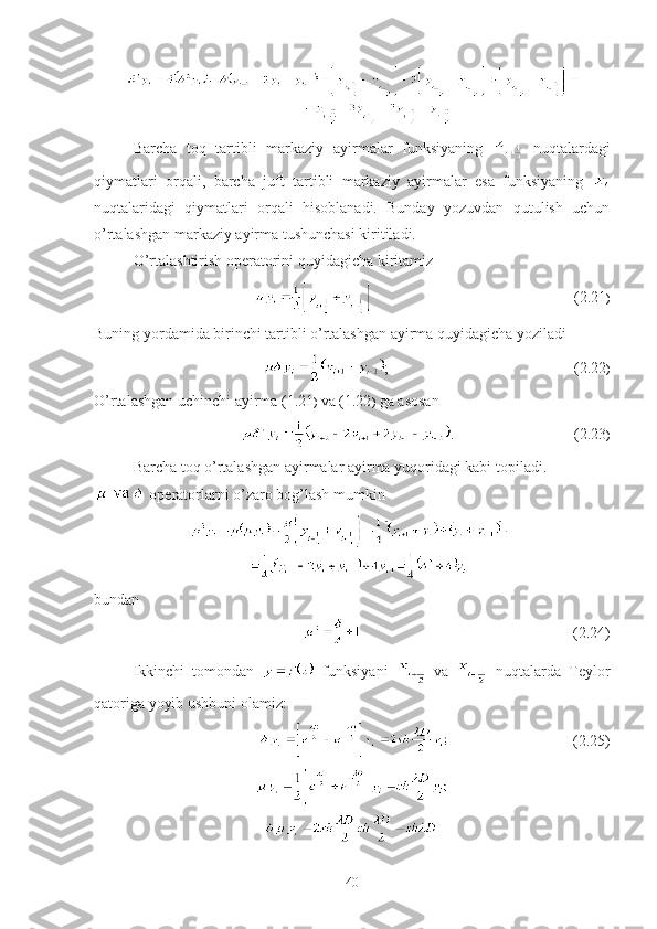 Barcha   toq   tartibli   markaziy   ayirmalar   funksiyaning     nuqtalardagi
qiymatlari   orqali,   barcha   juft   tartibli   markaziy   ayirmalar   esa   funksiyaning  
nuqtalaridagi   qiymatlari   orqali   hisoblanadi.   Bunday   yozuvdan   qutulish   uchun
o’rtalashgan markaziy ayirma tushunchasi kiritiladi.
O’rtalashtirish operatorini quyidagicha kiritamiz
                                                    (2.21 )
Buning yordamida birinchi tartibli o’rtalashgan ayirma quyidagicha yoziladi
;                                                (2.22 )
O’rtalashgan uchinchi ayirma (1.21 )  va (1.22 )  ga asosan 
.                               (2.23 )
Barcha toq o’rtalashgan ayirmalar ayirma yuqoridagi kabi topiladi.
 operatorlarni o’zaro bog’lash mumkin
bundan
                                                       (2.24)
Ikkinchi   tomondan     funksiyani     va     nuqtalarda   Teylor
qatoriga yoyib ushbuni olamiz:
                                (2.25)
40 