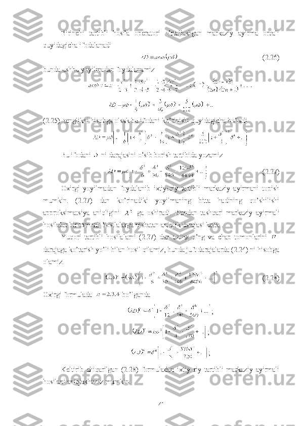 Birinchi   tartibli   hosila   operatori   o’rtallashgan   markaziy   ayirma   orqali
quyidagicha ifodalanadi
                                                (2.26)
bunda ushbu yoyilmadan foydalanamiz
(2.25)  tenglikni hisobga olsak bu ifodani ko’rinishi quyidagicha bo’ladi
Bu ifodani   ni darajasini o’sib borish tartibida yozamiz
                               (2.27)
Oxirgi   yoyilmadan   foydalanib   ixtiyoriy   tartibli   markaziy   ayirmani   topish
mumkin.   (2.27)   dan   ko’rinadiki   yoyilmaning   bitta   hadining   qo’shilishi
approksimatsiya   aniqligini     ga   oshiradi.   Bundan   tashqari   markaziy   ayirmali
hosilalar bir tomonli hosilalarga nisbatan aniqlik darajasi katta .
Yuqori   tartibli   hosilalarni   (2.27)   dan   uning   o’ng   va   chap   tomonlarini   -
darajaga ko’tarish yo’li bilan hosil qilamiz, bunda juft darajalarda (2.24) ni hisobga
olamiz.
                         (2.28)
Oxirgi formulada    bo’lganda
;
;
;
Keltirib   chiqarilgan   (2.28)   formuladan   ixtiyoriy   tartibli   markaziy   ayirmali
hosilani aniqlashimiz mumkin.
41 