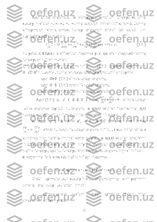 Agar   (3.29)   tenglamada     u   izlanayotgan   noma’lum   funktsiya   va   uning
xususiy  hosilalari  ning darajalari  birinchi bo‘lsa hamda ularning
ko‘paytmalari   ishtrok   etmasa   bunday   tenglamani   chiziqli   deb   ataladi.   Uni
quyidagicha yozish mumkin:
                     (2.30)
Bu   yerda   A,B,S , a,b,s   koeffitsentlar   o‘zgarmas   yoki   x,u   erkli   o‘zgaruvchilarning
funktsiyalari bo‘lishi mumkin. 
  (**) o‘zgarmas koeffitsentli tenglama bo‘lsin.   (2.30)   tenglama   diskriminanti
D=AC-B 2  
ni  tuzamiz , buning ishorasiga qarab tenglama turini aniqlaymiz:
agar   D>0    ( 2.30 ) elliptik turdagi tenglama ;  
agar    D=0      ( 2.30 )   parabolik turdagi tenglama ;
agar    D<0      ( 2.30 ) giperbolik turdagi tenglama .
1 .   Agar   ( 2.30 )   da     A=1,   B =0,   S=1   bo‘lsa,     elliptik   turdagi
Laplas   tenglamasi   deyiladi.   Bu   tenglama     u=u(x,y)   issi qlikni   ‘lastinkaning     (x,y)
nuqtasda vaqtga bog‘liq bo‘lmagan holda tarqalishini  ifodalaydi.  
2.   Agar   (**)   da   A =   - a 2
,   a=1,   B=0,C=0,   b=0,   c=0   bo‘lsa,
  bu parabolik turdagi tenglama bo‘lib, u   t   vaqt birligi ichida   x
koordinata bilan ingichka bir jinsli sterjen bo‘yicha    u=u(x,t)  issiqlikni tarqalishini
ifodalaydi.   F(x,t)   –issiqlikni   jisim   bo‘yicha   manbadan   tarqalish   zichligi   bilan
bog‘liq funktsiya, agar bu funktsiya ishtrok etmasa bu tenglama birjinsli bo‘ladi.  .
a-  sterjenning fizik  xossasiga bog‘liq bo‘lgan o‘zgarmas.  
C h ekli ayirmalar  usuli  yoki to‘r usuli
Chekli       ayirmalar   usuli   xususiy   hosilali   tenglamalarning      sonli   yechimini
topishda   eng   qulay   usullardan   biridir .
Bu       usulining   asosida       hosilarni         chekli       ayirmalar       nisbati       bilan
almashtirish   qoidasi   yotadi .
43 