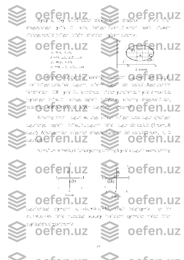 Aytaylik,   Oxy   koordinatalar   tekisligida       chegarasi   T   chiziq   bilan
chegaralangan       yo‘ik       G         soha       berilgan   bulsin.   G   sohani       kesib       o‘tuvchi
o‘qlarga parallel bo‘lgan   to‘g‘ri   chiziqlar    oylasini quramiz :
                      
          Bu   to‘g‘ri   chiziqlarning   kesishish   nuqtalarni   tugunlar   deb   ataladi.
Hosil bo‘lgan turda ikki     tugunni     qo‘shni     tugun     deb     ataladi. Agar ular biri
ikinchisidan       OX       yoki   OU   koordinata       o‘qlari   yunalishida   h   yoki   l   masofada
joylashgan   bo‘lsa G+Г sohaga   tegishli   bo‘lgan va   sohaning   chegarasi G dan,
qadamdan   kichik masofada   turgan   tugunlarni    ajratamiz.
    Sohaning   biror       tuguni   va   unga   qo‘shni   bo‘lgan   turtta   tugun   ajratilgan
tugunlariga      tegishli       bo‘lsa,   bu  tugunni       ichki       tugun  deb  ataladi.  (2-rasm,  A
tugun).   Ajratilganndan   qolganlari   chegara   tugunlari   deb   ataladi(2-rasm,   B,   C
tugunlar).
Noma’lum   funktsiyaning t o‘ rning  5 yoki 9  tugunli  sxemalarining
tugunlaridagi   qiymatini     orkali   belgilaymiz.   Har   bir
  ichki   nuqtadagi   xususiy   hosilalarni   ayirmalar   nisbati   bilan
quyidagicha almashtiramiz:
44 