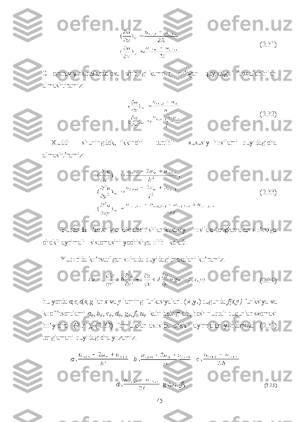                                 ( 2.31 )
CHegaraviy nuqtalarda esa     aniqligi kamroq     bo‘lgan     quyidagi     formular bilan
almashtiramiz:
                                (2.32)
    Xuddi       shuningdek,   ikkinchi       tartibli       xususiy   hosilarni   quyidagicha
almasht’ramiz:
                        (2.33)
Yuqorida     ketirilgan almatiririshlar xususiy     hosilasi tenglamalarni o‘rniga
chekli ayrimali   sistemasini yechishga olib   keladi.
Yuqorida ko‘rsatilgan sohada quyidagi masalani ko‘ramiz.
                                 ( 2.34 )
bu yerda  a,c,d,e,g  lar  x  va  y  larning funktsiyalari. (x
i ,y
k ) tugunda  f(x,y)  funksiya va
koeffitsentlarni  a
ij ,  b
ij ,  c
ij ,  d
ij ,  g
ij ,  f
ij,  u
ij   kabi belngilab, besh nuqtali tugunlar sxemasi
bo‘yicha     (2.31),   (2.32)   formulalar   asosida   chekli   ayirmalar   yordamida
    (2.31)
tenglamani quyidagicha yozamiz. 
                a
ik + b
ik + c
ik +
                        +   d
ik - g
ik u
ik = f
ik                                                                                
( 2.35 )
45 