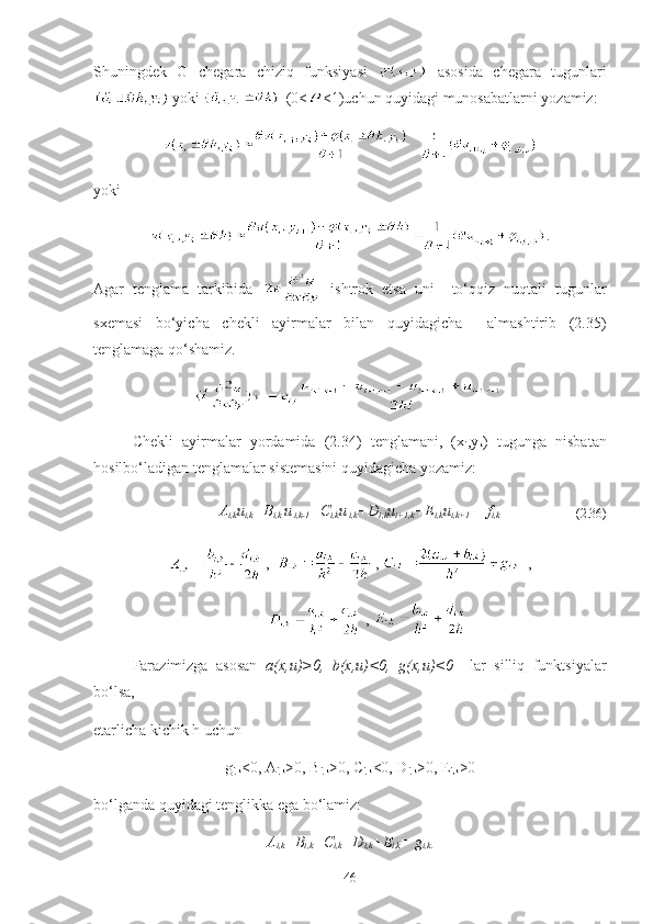 S h uningdek   G   chegara   chiziq   funksiyasi     asosida   chegara   tugunlari
yoki   (0 < <1 )uchun quyidagi munosabatlarni yozamiz:
yoki
.
Agar   tenglama   tarkibida     ishtrok   etsa   uni     to‘qqiz   nuqtali   tugunlar
sxemasi   bo‘yicha   chekli   ayirmalar   bilan   quyidagicha     almashtirib   (2.35)
tenglamaga qo‘shamiz.
= 
Chekli   ayirmalar   yordamida   (2.34)   tenglamani,   (x
i ,y
k )   tugunga   nisbatan
hosilbo‘ladigan tenglamalar sistemasini quyidagicha yozamiz:
A
i,k u
i,k +B
i,k  u
 i,k-1 +C
i,k u
 i,k +D
i,k u
i+1,k +E
i,k u
i,k+1   = f
i,k                                   
( 2.36 )
,   ,  ,
, 
Farazimizga   asosan   a(x,u) > 0 ,   b (x,u) < 0 ,   g (x,u) < 0     lar   silliq   funktsiyalar
bo‘lsa,
etarlicha kichik h uchun  
g
i,k <0, A
i,k >0, B
i,k >0, C
i,k <0, D
i,k >0, E
i,k >0
bo‘lganda quyidagi tenglikka ega bo‘lamiz:
A
i,k +B
i,k +C
i,k +D
i,k +E
i,k = g
i,k.
46 