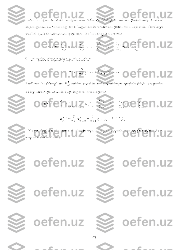 Hosil   bo‘lgan   chiziqli   tenglamalar   sistema   (2.36)   si   uchun   yuqoridagi   shartlar
bajarilganda bu sohaning ichki tugunlarida sistemani yechimini topishda  iteratsiya
usulini qullash uchun uni quyidagi   ko‘rinishga keltiramiz. 
SHuningdek chegaraviy tugunlar uchun
Berilgan   boshlang‘ich   echim   asosida   aniq   yechimga   yaqinlashish   jarayonini
oddiy iteratsiya usulida quyidagicha hisoblaymiz:
,      i =0,1,2,…
    Yuqoridagi  shartlar  asosida     bu  jarayonni  u
i,k   aniq  yechimga  yaqinlashish  sharti
quyidagicha tanlanadi:
47 