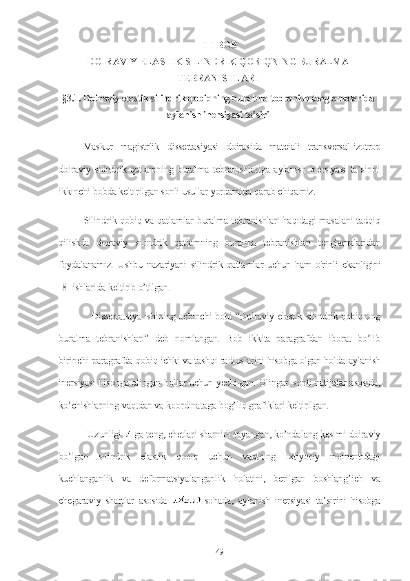 III-BOB
DOIRAVIY ELASTIK SILINDRIK QOBIQNING BURALMA
TEBRANISHLARI
§3.1.  Doiraviy elastik silindrik qobiqning buralma tebranish tenglamalarida
aylanish inersiyasi ta’siri
Maskur   magistrlik   dissertasiyasi   doirasida   mateiali   transversal-izotrop
doiraviy   silindrik   qatlamning   buralma   tebranishlariga   aylanish   inersiyasi   ta`sirini
ikkinchi bobda keltirilgan sonli usullar yordamida qarab chiqamiz. 
Silindrik qobiq va qatlamlar buralma tebranishlari haqidagi masalani tadqiq
qilishda   doiraviy   silindrik   qatlamning   buralma   tebranishlari   tenglamalaridan
foydalanamiz.   Ushbu   nazariyani   silindrik   qatlamlar   uchun   ham   o'rinli   ekanligini
[8] ishlarida keltirib o’tilgan. 
                   Dissertatsiya ishining uchinchi  bobi “Doiraviy elastik silindrik qobiqning
buralma   tebranishlari”   deb   nomlangan.   Bob   ikkita   paragrafdan   iborat   bo’lib
birinchi paragrafda qobiq ichki va tashqi radiuslarini hisobga olgan holda aylanish
inersiyasi hisobga olingan hollar uchun yechilgan. Olingan sonli natijalar asosida,
ko’chishlarning vaqtdan va koordinataga bog’liq grafiklari keltirilgan.
           Uzunligi   ga teng, chetlari sharnirli tayangan, ko’ndalang kesimi doiraviy
bo’lgan   silindrik   elastik   qobiq   uchun   vaqtning   ixtiyoriy   momentidagi
kuchlanganlik   va   deformatsiyalanganlik   holatini,   berilgan   boshlang’ich   va
chegaraviy   shartlar   asosida     sohada,   aylanish   inersiyasi   ta’sirini   hisobga
49 